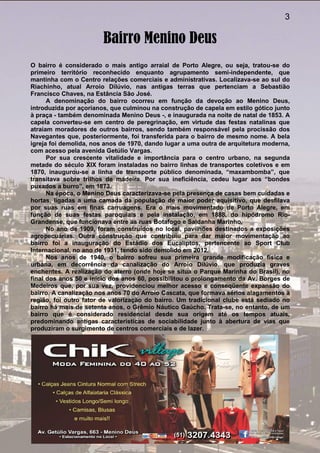 3
Bairro Menino Deus
O bairro é considerado o mais antigo arraial de Porto Alegre, ou seja, tratou-se do
primeiro território reconhecido enquanto agrupamento semi-independente, que
mantinha com o Centro relações comerciais e administrativas. Localizava-se ao sul do
Riachinho, atual Arroio Dilúvio, nas antigas terras que pertenciam a Sebastião
Francisco Chaves, na Estância São José.
A denominação do bairro ocorreu em função da devoção ao Menino Deus,
introduzida por açorianos, que culminou na construção de capela em estilo gótico junto
à praça - também denominada Menino Deus -, e inaugurada na noite de natal de 1853. A
capela converteu-se em centro de peregrinação, em virtude das festas natalinas que
atraíam moradores de outros bairros, sendo também responsável pela procissão dos
Navegantes que, posteriormente, foi transferida para o bairro de mesmo nome. A bela
igreja foi demolida, nos anos de 1970, dando lugar a uma outra de arquitetura moderna,
com acesso pela avenida Getúlio Vargas.
Por sua crescente vitalidade e importância para o centro urbano, na segunda
metade do século XIX foram instaladas no bairro linhas de transportes coletivos e em
1870, inaugurou-se a linha de transporte público denominada, “maxambomba”, que
transitava sobre trilhos de madeira. Por sua ineficiência, cedeu lugar aos “bondes
puxados a burro”, em 1873.
Na época, o Menino Deus caracterizava-se pela presença de casas bem cuidadas e
hortas, ligadas a uma camada da população de maior poder aquisitivo, que desfilava
por suas ruas em finas carruagens. Era o mais movimentado de Porto Alegre, em
função de suas festas paroquiais e pela instalação, em 1888, do hipódromo Rio-
Grandense, que funcionava entre as ruas Botafogo e Saldanha Marinho.
No ano de 1909, foram construídos no local, pavilhões destinados a exposições
agropecuárias. Outra construção que contribuiu para dar maior movimentação ao
bairro foi a inauguração do Estádio dos Eucaliptos, pertencente ao Sport Club
Internacional, no ano de 1931, tendo sido demolido em 2012.
Nos anos de 1940, o bairro sofreu sua primeira grande modificação física e
urbana, em decorrência da canalização do Arroio Dilúvio, que produzia graves
enchentes. A realização do aterro (onde hoje se situa o Parque Marinha do Brasil), no
final dos anos 50 e início dos anos 60, possibilitou o prolongamento da Av. Borges de
Medeiros que, por sua vez, providenciou melhor acesso e conseqüente expansão do
bairro. A canalização nos anos 70 do Arroio Cascata, que formava sérios alagamentos à
região, foi outro fator de valorização do bairro. Um tradicional clube está sediado no
bairro há mais de setenta anos, o Grêmio Náutico Gaúcho. Trata-se, no entanto, de um
bairro que é considerado residencial desde sua origem até os tempos atuais,
predominando antigas características de sociabilidade junto à abertura de vias que
produziram o surgimento de centros comerciais e de lazer.
 