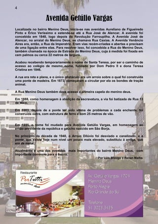 4
Avenida Getúlio Vargas
Localizada no bairro Menino Deus, inicia-se nas avenidas Aureliano de Figueiredo
Pinto e Érico Veríssimo e estende-se até a Rua José de Alencar. A avenida foi
concebida em 1848, logo depois da Revolução Farroupilha. A Avenida José de
Alencar, no arraial do Menino Deus, se chamava Rua Caxias. A Avenida Venâncio
Aires era, então, a Rua da Imperatriz. Eram vias recém-criadas e abertas e precisam
de uma ligação entre elas. Para resolver isso, foi concebida a Rua do Menino Deus,
também chamada na época de Estrada do Menino Deus, cuja á medida foi fixada em
cem palmos ou cerca 22 metros de largura.
Acabou recebendo temporariamente o nome de Santa Teresa, por ser o caminho de
acesso ao colégio de mesmo nome, fundado por Dom Pedro II e dona Teresa
Cristina em 1846.
A rua era reta e plana, e o único obstáculo era um arroio sobre o qual foi construída
uma ponte de madeira. Em 1873, começaram a circular por ela os bondes de tração
animal.
A Rua Menino Deus também dava acesso a primeira capela do menino deus.
Em 1888, como homenagem à abolição da escravatura, a via foi batizada de Rua 13
de Maio.
Em 1903, depois de a ponte ter sido vítima de problemas a cada enchente, foi
construída outra, com estrutura de ferro e com 25 metros de vão.
Em 1935, o nome foi mudado para Avenida Getúlio Vargas, em homenagem ao
então presidente da república e gaúcho nascido em São Borja.
No princípio da década de 1940, o Arroio Dilúvio foi desviado e canalizado, e a
ponte, que existe hoje num nível um pouco mais elevado, substituiu á antiga, que
era de metal.
Atualmente é uma das avenidas mais importantes do bairro Menino Deus, com
importante comércio para o bairro.
Por Luís Bissigo e Renan Marks
 