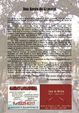5
Rua Barão do Gravataí
Localizada no bairro Menino Deus, estende-se entre a Avenida Praia de Belas e
Avenida Getúlio Vargas. A rua recebeu esse nome em homenagem ao Barão de
Gravataí.
A história de João Batista da Silva Pereira, o Barão de Gravataí, começa com a
sua chegada da cidade de Braga (Portugal) a Porto Alegre em 1823.
Chegou pobre, e logo começou a trabalhar. Naquele tempo, a margem do Guaíba se
estendia ao longo do Caminho do Belas (atual Avenida Praia de Belas). Foi ali, na
altura onde hoje se encontra o Colégio Pão dos Pobres, que montou um modesto
estaleiro. Fazia pequenos barcos para navegação fluvial.
Em abril de 1823, João Batista da Silva Pereira casou com dona Maria Emília
de Menezes, a Baronesa de Gravataí, moça de tradicional família açoriana radicada
em Rio Pardo.
Em 1826, construiu o palacete que viria a ser conhecido mais tarde como o
solar da Baronesa do Gravataí. Com o passar do tempo, João Batista da Silva
Pereira foi comprando grandes lotes de terra nos arredores de sua mansão, até
formar uma enorme chácara, com as dimensões de um verdadeiro bairro. Esta foi a
origem do Arraial da Baronesa (ou areal).
Em 1845, no final, quando aqui estiveram o Imperador D. Pedro II e a Imperatriz
Dona Theresa Cristina, na primeira visita oficial a cidade, foram regiamente
recebidos por João Batista e dona Maria Emília e hospedaram-se no Solar da
Baronesa. E foram tratados com tanta fidalguia, que o imperador resolveu agraciar
o dono da casa com um título de nobreza.
Em 29 de dezembro de 1852, João Batista da Silva Pereira foi agraciado com o
título definitivo de “Barão de Gravataí”.
Em 1853 João Batista da Silva Pereira, 56 anos, morreu de repente, fulminado
por uma inexplicável hemorragia. Em respeito e gratidão ao Barão de Gravataí, D.
Pedro II sentiu-se no dever de levar um gesto de conforto a viúva Maria Emília de
Menezes Pereira. E concedeu-lhe então o título de “Baronesa do Gravataí”. Em 17
de marco de 1888, em Porto Alegre, morre dona Maria Emília Pereira, “Baronesa do
Gravataí”, aos 80 anos, depois que suas terras foram transformadas em um bairro.
A rua também é sede do Clube Atlético Patropi, clube amador de futebol fundado
em 31 de outubro de 1971.
Por Francisco R. de O. Cabreira
 