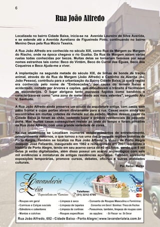 6
Rua João Alfredo
Localizada no bairro Cidade Baixa, inicia-se na Avenida Loureiro da Silva Avenida,
e se estende até a Avenida Aureliano de Figueiredo Pinto, continuando no bairro
Menino Deus pela Rua Múcio Texeira.
A Rua João Alfredo era conhecida no século XIX, como Rua da Margem ou Margem
do Riacho, onde na época chegava o rio Guaíba. Da Rua da Margem saíam várias
ruelas todas conhecidas por becos. Muitas delas se tornariam famosas por seus
nomes estranhos tais como: Beco do Vintém, Beco do Curral das Éguas, Beco dos
Coqueiros e Beco Ajuda-me a viver.
A implantação na segunda metade do século XIX, de linhas de bonde de tração
animal, através do da Rua da Margem (João Alfredo) e Caminho da Azenha (Av.
João Pessoa), contribuiu para a urbanização do Bairro Cidade Baixa, já que a região
era conhecida pelo nome de "Emboscadas", por causa do terreno baixo e
acidentado, cortado por árvores e capões, que dificultavam o trânsito e facilitavam
os esconderijos. O lugar abrigava tanto escravos fugidos como bandidos e
caracterizava-se como "uma zona de meter medo aos mais valentes", segundo Ary
V. Sanhudo.
A Rua João Alfredo ainda preserva um pouco da arquitetura antiga, com casas sem
pátio frontal e cujas portas abrem diretamente para a rua. Casas assim ainda são
encontradas em muitas cidades da metade sul do estado. Muitas dessas casas da
Cidade Baixa já foram ao chão, cedendo lugar a prédios residenciais de pequeno
porte. Mas muitas casas conseguiram resistir ao teste do tempo e foram pintadas
na Rua João Alfredo, com uma grande variedade de cores.
Na rua atualmente se Localizam inúmeros estabelecimentos de entretenimento,
principalmente noturnos, o que tornou a rua uma das principais regiões boêmias de
Porto Alegre. Também se localiza na Rua João Alfredo, o Museu de Porto Alegre
Joaquim José Felizardo, inaugurado em 1982 e reinaugurado em 2007, contando a
história de Porto Alegre, tendo em seu acervo cerca de 40 mil fotos, sendo que 6 mil
delas já estão digitalizadas, além disso possui um acervo arqueológico com seis
mil evidências e miniaturas de antigas residências açorianas. Também apresenta
exposições temporárias, promove cursos, debates, oficinas e outras atividades
culturais.
Por Renan Marks
 
