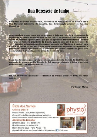 7
Rua Dezessete de Junho
Localizada no bairro Menino Deus, estende-se da Avenida Praia de Belas e até a
Rua Marechal Setembrino de Carvalho. Sua denominação anterior era Rua dos
Coqueiros.
A rua recebeu o atual nome em homenagem a data que recorda a restauração da
legalidade no Estado do Rio Grande do Sul, em 17 de junho de 1892 e também a
queda do chamado “governicho”, que por ter apoiado o Marechal Manuel Deodoro
da Fonseca( Primeiro presidente do Brasil), quando este, em 3 de novembro de
1891, decretou a dissolução do Congresso, lançando um "Manifesto à Nação", para
explicar as razões do seu ato. Tropas militares cercaram os prédios do Legislativo e
prenderam líderes oposicionistas, a imprensa do Distrito Federal foi posta sob
censura total, decretando, assim, o estado de sítio no país.
Essa data também é consagrada a comemoração da volta de Júlio de Castilhos, ao
comando do governo do Rio Grande do Sul, após ser obrigado a deixar o governo
do estado em 12 de setembro de 1891.
Na rua atualmente localiza-se 1º Batalhão de Polícia Militar (1º BPM) de Porto
Alegre.
Por Renan Marks
 