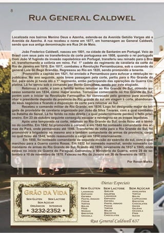 Localizada nos bairros Menino Deus e Azenha, estende-se da Avenida Getúlio Vargas até a
Avenida da Azenha. A rua recebeu o nome em 1877, em homenagem ao General Caldwell,
sendo que sua antiga denominação era Rua 24 de Maio.
João Frederico Caldwell, nasceu em 1801, na cidade de Santarém em Portugal. Veio ao
Brasil com seus pais na transferência da corte portuguesa em 1808, quando o rei português
Dom João VI fugindo da invasão napoleônica em Portugal, transferiu seu reinado para o Bra-
sil, transformando a colônia em reino. Foi 1° cadete do regimento de cavalaria da corte do
Rio de Janeiro em 1810. Em 1817, combateu a Revolução Pernambucana, sob o comando do
general Luís do Rego Brandão. Regressou ao Rio em 1820, sendo promovido a tenente.
Promovido a capitão em 1821, foi enviado a Pernambuco para sufocar a revolução re-
publicana. No ano seguinte, após breve passagem pela corte, partiu para o Rio Grande do
Sul, para onde já havia ido o 1° regimento, então participando das operações da Guerra Cis-
platina. Lá foi serviu sob o comando por Bento Gonçalves, sendo por este elogiado.
Retornou à corte, e com a família tentou retornar ao Rio Grande do Sul, obtendo su-
cesso somente em 1834, como major avulso. Tornou-se comerciante no Rio Grande do Sul,
porém com o iniciar da Revolução Farroupilha, foi convocado pelo governo para acompa-
nhar o presidente deposto da província do Rio grande do sul em viagem à corte, abandonan-
do seus negócios e ficando a disposição da corte para retornar ao Sul.
Recebeu o comando militar de Rio Grande, em 1836. Logo foi designado major da bri-
gada de provisória de cavalaria organizada por João da Silva Tavares, com a qual combateu
na Batalha do Seival. Lá foi ferido na mão direita ( a qual posteriormente perdeu) e feito prisi-
oneiro. Em 23 de outubro seguinte conseguiu escapar e reintegrou-se as tropas legalistas.
Após uma temporada na corte, retornou ao Rio Grande do Sul, onde ficou até o térmi-
no do conflito. Em 1842 foi promovido a coronel, e em 1845 foi nomeado comandante das ar-
mas do Pará, onde permaneceu até 1846. Transferido de volta para o Rio Grande do Sul, foi
promovido a brigadeiro no mesmo ano e também comandante de armas da província, cargo
no qual ficou até 1848, tendo reassumido o cargo em 1850 interinamente.
Em 1850, foi nomeado comandante da segunda divisão do exército do sul, com o qual
marchou para a Guerra contra Rosas. Em 1852 foi nomeado marechal, sendo nomeado co-
mandante de armas do Rio Grande do Sul, ficando até 1856, novamente de 1857 a 1865, onde
estava no início da Guerra do Paraguai. Comandou o Ministério da Guerra, entre 29 de se-
tembro a 10 de novembro de 1870. Faleceu no Rio de Janeiro em 26 de fevereiro de 1873.
Por Renan Marks.
8
 