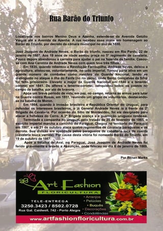 9
Rua Barão do Triunfo
Localizada nos bairros Menino Deus e Azenha, estende-se da Avenida Getúlio
Vargas até a Avenida da Azenha. A rua recebeu esse nome em homenagem ao
Barão do Triunfo, por decreto da câmara municipal no ano de 1880.
José Joaquim de Andrade Neves, o Barão do triunfo, nasceu em Rio Pardo, 22 de
janeiro de 1807. Aos 19 anos de idade sentou praça no 5° regimento de cavalaria.
Pouco depois abandonou a carreira para ajudar o pai na fazenda da família. Casou-
se com Ana Carolina de Andrade Neves com quem teve três filhos.
Em 1835, quando rebentou a Revolução Farroupilha, Andrade Neves, deixou a
agricultura, alistou-se, voluntariamente, no lado imperial. Tomou parte ativa em um
grande número de combates como membro da Guarda Nacional, tendo se
distinguido no ataque à ilha do Fanfa (no rio Jacuí), onde Bento Gonçalves da Silva
foi feito prisioneiro. Elevado a major da Guarda Nacional em 1840 e a tenente-
coronel em 1841. De alferes a tenente-coronel, conquistou todos os postos no
campo de batalha, por ato de bravura.
Após um breve período de vida, em paz, no campo, retorna às armas para lutar
na Guerra contra Rosas, em 1851, reunindo um grupo de voluntários, destacando-
se na batalha de Moron.
Em 1864, quando à invasão brasileira a República Oriental do Uruguai, para
defender os interesses brasileiros, o já General Andrade Neves ia à frente da 3ª
Brigada de Cavalaria. Por ocasião do Sítio de Montevidéu, foi ele designado para
atacar a fortaleza do Cerro. A 3ª Brigada avança e a guarnição uruguaia rende-se.
Terminada a campanha no Uruguai, pelo tratado de 20 de fevereiro de 1865, o
exército imperial marcha a caminho do Paraguai. Chegou no território do Paraguai
em 1867, e em 21 de outubro ataca quatro regimentos de cavalaria paraguaias e os
derrota. Sua divisão era apelidada pelos paraguaios de caballeria loca de cuenta
(cavalaria louca varrida). Por causa desta vitória foi nomeado Barão do Triunfo, em
19 de outubro de 1867.
Após a batalha de Avaí, no Paraguai, José Joaquim de Andrade Neves foi
ferido gravemente e levado a Assunção, onde faleceu no dia 6 de janeiro de 1869.
Por Renan Marks
 