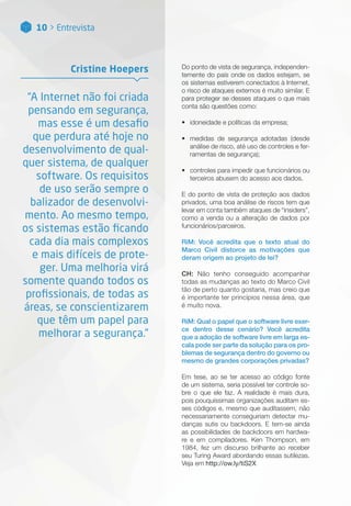 10 > Entrevista
Do ponto de vista de segurança, independen-
temente do país onde os dados estejam, se
os sistemas estiverem conectados à Internet,
o risco de ataques externos é muito similar. E
para proteger se desses ataques o que mais
conta são questões como:
•• idoneidade e políticas da empresa;
•• medidas de segurança adotadas (desde
análise de risco, até uso de controles e fer-
ramentas de segurança);
•• controles para impedir que funcionários ou
terceiros abusem do acesso aos dados.
E do ponto de vista de proteção aos dados
privados, uma boa análise de riscos tem que
levar em conta também ataques de “insiders”,
como a venda ou a alteração de dados por
funcionários/parceiros.
RiM: Você acredita que o texto atual do
Marco Civil distorce as motivações que
deram origem ao projeto de lei?
CH: Não tenho conseguido acompanhar
todas as mudanças ao texto do Marco Civil
tão de perto quanto gostaria, mas creio que
é importante ter princípios nessa área, que
é muito nova.
RiM: Qual o papel que o software livre exer-
ce dentro desse cenário? Você acredita
que a adoção de software livre em larga es-
cala pode ser parte da solução para os pro-
blemas de segurança dentro do governo ou
mesmo de grandes corporações privadas?
Em tese, ao se ter acesso ao código fonte
de um sistema, seria possível ter controle so-
bre o que ele faz. A realidade é mais dura,
pois pouquíssimas organizações auditam es-
ses códigos e, mesmo que auditassem, não
necessariamente conseguiriam detectar mu-
danças sutis ou backdoors. E tem-se ainda
as possibilidades de backdoors em hardwa-
re e em compiladores. Ken Thompson, em
1984, fez um discurso brilhante ao receber
seu Turing Award abordando essas sutilezas.
Veja em http://ow.ly/tiS2X
“A Internet não foi criada
pensando em segurança,
mas esse é um desafio
que perdura até hoje no
desenvolvimento de qual-
quer sistema, de qualquer
software. Os requisitos
de uso serão sempre o
balizador de desenvolvi-
mento. Ao mesmo tempo,
os sistemas estão ficando
cada dia mais complexos
e mais difíceis de prote-
ger. Uma melhoria virá
somente quando todos os
profissionais, de todas as
áreas, se conscientizarem
que têm um papel para
melhorar a segurança.”
Cristine Hoepers
 