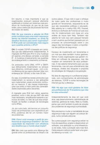 Entrevista < 11
Em resumo, o mais importante é que as
organizações possuam pessoal altamente
qualificado e invistam em sistemas mais pro-
ativos de monitoração do que sai de suas
redes, para a detecção de possíveis técnicas
de evasão de dados.
RiM: De que maneira a adoção do IPv6
pode contribuir para uma maior segurança
dentro da internet brasileira, ou ainda há
desafios técnicos para serem superados?
O IPv6 pode ser considerado mais seguro
que o padrão anterior, o IPv4?
CH: O modelo TCP/IP é baseado em cama-
das que são relativamente independentes. A
migração de IPv6 para IPv4 é uma mudança
em apenas uma dessas camadas: a camada
IP. A mudança é basicamente nas questões
de endereçamento e roteamento na Internet.
Os protocolos como DNS, HTTP e SMTP,
que efetivamente implementam os serviços
que utilizamos, continuam iguais - com a úni-
ca diferença de que agora precisam lidar com
endereços de 128 bits, e não mais 32 bits.
Ou seja, os problemas nesses protocolos que
implementam os serviços e nas aplicações
que implementam esses protocolos continu-
am os mesmos. E são nessas implementa-
ções que estão a maior parte das vulnerabili-
dades exploradas pelos atacantes.
A migração para IPv6 tem vários aspectos
positivos, como o fato de que NAT não será
mais necessário, simplificando bastante a es-
trutura da redes, e o fato de que essa simpli-
ficação vai facilitar a adoção de tecnologias
como IPSec.
Já, por outro lado, até termos um conjunto
maior de profissionais com experiência em
IPv6, podemos até ter um número maior
de problemas.
RiM: Como você enxerga o perfil do pro-
fissional de segurança brasileiro? Ele tem
capacidade de responder com eficiência
aos desafios que o mundo atual impõe?
CH: Não creio que exista uma diferença tão
grande entre os profissionais do Brasil e de
outros países. O que noto é que o enfoque
da maior parte dos profissionais é muito
grande em ferramentas, esquecendo-se de
que são necessárias políticas e educação.
Não adianta ter o melhor IDS, IPS, Firewall,
Antivírus e Software de Forense se tudo isso
não for implementado com base em uma
análise de riscos bem feita. Também não
adianta ter tudo isso sem pessoal treinado
e sem usuários que tenham passado por um
processo de conscientização sobre o uso
seguro das tecnologias e sobre a importân-
cia das políticas de segurança.
Excesso de investimento em ferramentas é
um mal que afeta também muitos gestores.
Vemos muitas organizações que gastam mi-
lhões em software de segurança, mas não
investem em treinamento de seus profissio-
nais. E não adianta treinamento para uso das
ferramentas, mas sim para entendimento das
ameaças, análise das situações e proposta
de estratégias de mitigação e recuperação.
Na área de segurança é o profissional prepa-
rado, com conhecimentos de administração
de sistemas, TCP/IP e outras tecnologias de
Internet que faz a diferença.
RiM: Há algo que você gostaria de dizer
aos profissionais de TI brasileiros que irão
ler esta entrevista?
Independentemente da área em que você
atue, seja desenvolvimento, administração de
sistemas, gerência de redes, Web ou mobile,
pense que você também é parte da solução
dos problemas de segurança e privacidade.
Nós precisamos mudar a mentalidade de que
segurança é algo que alguém vai colocar de-
pois, numa camada adicional.
Se a preocupação com segurança estiver na
hora de especificar, projetar e desenvolver um
software, uma aplicação ou uma infraestrutu-
ra de redes, toda a proteção será mais fácil.
Cada pequeno esforço pode fazer uma gran-
de diferença no todo. </>
 