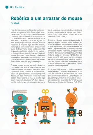 12 > Robótica
Robótica a um arrastar do mouse
Nos últimos anos, uma febre altamente con-
tagiosa tem se espalhado - febre esta chama-
da Arduino. Todos a quem mostrei esse pe-
queno microcontrolador ficaram apaixonados
por sua facilidade e potencial, em especial na
área de educação e robótica. Por alguma ra-
zão, a reação padrão das pessoas ao ouvir
“robótica” é imaginar algo de outro mundo,
inalcançável sem passar cinco anos em um
curso de Engenharia. E não estão assim tão
enganados. Antes de o Arduino e o hardwa-
re livre decolarem, esse tipo de tecnologia só
estava disponível dessa forma - criada por
engenheiros para engenheiros utilizando pro-
gramação de baixo nível complicada e esque-
máticos que parecem grego para leigos.
É aí que entra a grande revolução do Ardui-
no - poder criar, educar e experimentar sem
tantas barreiras. Na área da educação, prin-
cipalmente com crianças e adolescentes,
isso é um grande ponto a favor da plaquinha
italiana. Os mais informados nesse momento
podem falar: “calma aí, mas já existia algo
assim no âmbito educacional”. Sim. Já exis-
tem há muito tempo kits educacionais como
os da Lego que oferecem todo um ambiente
pronto, esquemático e peças com design
pedagógico, mas há um porém, especial-
mente no Brasil: o preço.
Enquanto há anos na educação particular já
existe aplicação de Lego e kits similares em
aulas de robótica, seu valor restritivo impedia
que se espalhasse. Para se ter uma ideia, um
kit de Lego Mindstorms, ou mesmo kits mais
simples do mesmo segmento, chega a custar
milhares de reais. Em contrapartida, um kit de
Arduino custa em torno de R$100. Por um
custo entre 10 e 20 vezes menor, é possível
experimentar conceitos de robótica, eletrôni-
ca e até mesmo criar aulas envolvendo física,
química, matemática e o que mais a criativi-
dade do professor permitir.
Fui apresentado a esse incrível microcontro-
lador pela Prof.ª Marisa Cavalcante na PUC-
-SP, em uma de suas disciplinas de Física
para o curso de Ciência da Computação. Em
pouco tempo, me uni a um grupo de pesso-
as excepcionais chamado GoPEF (Grupo de
Pesquisa em Ensino de Física da PUC-SP) e
Por @haoji
 