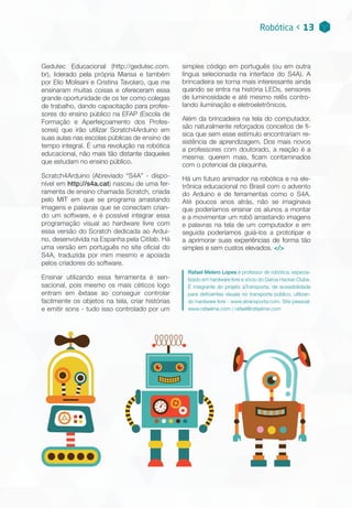 Gedutec Educacional (http://gedutec.com.
br), liderado pela própria Marisa e também
por Elio Molisani e Cristina Tavolaro, que me
ensinaram muitas coisas e ofereceram essa
grande oportunidade de os ter como colegas
de trabalho, dando capacitação para profes-
sores do ensino público na EFAP (Escola de
Formação e Aperfeiçoamento dos Profes-
sores) que irão utilizar Scratch4Arduino em
suas aulas nas escolas públicas de ensino de
tempo integral. É uma revolução na robótica
educacional, não mais tão distante daqueles
que estudam no ensino público.
Scratch4Arduino (Abreviado “S4A” - dispo-
nível em http://s4a.cat) nasceu de uma fer-
ramenta de ensino chamada Scratch, criada
pelo MIT em que se programa arrastando
imagens e palavras que se conectam crian-
do um software, e é possível integrar essa
programação visual ao hardware livre com
essa versão do Scratch dedicada ao Ardui-
no, desenvolvida na Espanha pela Citilab. Há
uma versão em português no site oficial do
S4A, traduzida por mim mesmo e apoiada
pelos criadores do software.
Ensinar utilizando essa ferramenta é sen-
sacional, pois mesmo os mais céticos logo
entram em êxtase ao conseguir controlar
facilmente os objetos na tela, criar histórias
e emitir sons - tudo isso controlado por um
Robótica < 13
simples código em português (ou em outra
língua selecionada na interface do S4A). A
brincadeira se torna mais interessante ainda
quando se entra na história LEDs, sensores
de luminosidade e até mesmo relês contro-
lando iluminação e eletroeletrônicos.
Além da brincadeira na tela do computador,
são naturalmente reforçados conceitos de fí-
sica que sem esse estímulo encontrariam re-
sistência de aprendizagem. Dos mais novos
a professores com doutorado, a reação é a
mesma: querem mais, ficam contaminados
com o potencial da plaquinha.
Há um futuro animador na robótica e na ele-
trônica educacional no Brasil com o advento
do Arduino e de ferramentas como o S4A.
Até poucos anos atrás, não se imaginava
que poderíamos ensinar os alunos a montar
e a movimentar um robô arrastando imagens
e palavras na tela de um computador e em
seguida poderíamos guiá-los a prototipar e
a aprimorar suas experiências de forma tão
simples e sem custos elevados. </>
Rafael Melero Lopes é professor de robótica, especia-
lizado em hardware livre e sócio do Garoa Hacker Clube.
É integrante do projeto aTransporta, de acessibilidade
para deficientes visuais no transporte público, utilizan-
do hardware livre - www.atransporta.com. Site pessoal:
www.rafaelme.com / rafael@rafaelme.com
 
