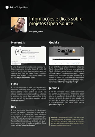 Informações e dicas sobre
projetos Open Source
Por @ale_borba
Moment.js
É uma lib javascript usada para parsear, va-
lidar, manipular e formatar datas. É muito útil
quando se tem um sistema web e precisa
mostrar uma data em vários timezones dife-
rentes. Vale a pena conferir mais sobre a lib
no site: http://momentjs.com/
Flask
É um microframework web para Python ba-
seado no Werkzeug e no Jinga2. Possui uma
licença BSD e é muito fácil de ser usado. No
site do projeto, você encontra ótimos tutoriais
e snippets de como fazer aplicações, dede
pequenas até de alto desempenho. http://
flask.pocoo.org/
Juju
É uma ferramenta de automação de infraes-
trutura na nuvem, desenvolvida pela equipe
do Ubuntu e um dos maiores cases utilizando
a linguagem Go. Ela te ajuda a configurar, ge-
renciar, manter, fazer deploy e escalar de uma
forma eficiente com boas práticas em qual-
quer nuvem, seja privada ou pública. Para
mais: https://juju.ubuntu.com/
Quokka
É um CMS flexível feito em Python, utilizando
Flask e MongoDB. Ele fornece uma aplicação
Flask full-stack na qual você pode utilizar uma
série de extensões disponíveis para fornecer
tudo o que você precisa para administrar e
manter o seu CMS. Ele pode ser facilmente
estendido usando o padrão Blueprint do Flask.
Para mais: http://quokkaproject.org/
Jenkins
É um dos principais e mais usados servidores
de Continuous Integration. Totalmente open
source e escrito em Java, ele tem centenas
(talvez milhares) de plugins para ajudar na
construção e testes de praticamente todo
o tipo de projetos. Para saber mais: http://
jenkins-ci.org/ </>
14 > Código Livre
Alê Borba é entusiasta de Software Livre. Além de ser
Community Manager do iMasters, é membro do PHP-
-SP e DojoSP. Também é colaborador do Postmon,
uma API para consulta de informações postais no Brasil.
alexandre.borba@imasters.com.br
 