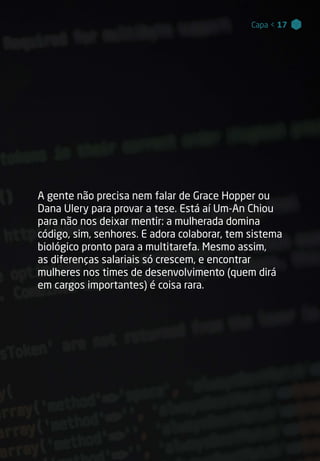 Capa < 17Capa < 17
A gente não precisa nem falar de Grace Hopper ou
Dana Ulery para provar a tese. Está aí Um-An Chiou
para não nos deixar mentir: a mulherada domina
código, sim, senhores. E adora colaborar, tem sistema
biológico pronto para a multitarefa. Mesmo assim,
as diferenças salariais só crescem, e encontrar
mulheres nos times de desenvolvimento (quem dirá
em cargos importantes) é coisa rara.
 