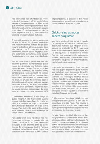 Não precisamos citar a fundadora da Tecno-
logia da Informação – afinal, vocês leitores
são nerds de quatro costados. Mas, em al-
gum momento, os códigos saíram das mãos
de mulheres e homens e se tornaram assunto
“masculino”. Como isso aconteceu não im-
porta. Importa é que a TI, principalmente a
brasileira, precisa muito das mulheres.
O que está acontecendo agora, na segunda
década do século 21, é outro movimento,
com raízes muito mais práticas do que pode
imaginar a divisão de gênero. A questão é que
falta mão de obra. E o mercado perde, por
preconceito, metade de sua força produtiva –
sim, exatamente as mulheres, conta a coach
Patrícia Andrade, que trabalha em São Paulo.
Sim, há uma virada – provocada pela falta
de gente qualificada e pela facilidade que as
moças têm de estudar e se dedicar a muitas
tarefas ao mesmo tempo. Desde o lançamen-
to de Faça Acontecer, da poderosa Sheryl
Sandberg (aka Facebook COO) no começo
de 2013, o assunto está em destaque tanto
dentro como fora da rede. No mundo, como
no Brasil, os grupos de conversas, apoio e
discussão onde só entram mulheres ganham
destaques e suas ações ficam mais visíveis.
E as conversas por lá têm, na grande maio-
ria, servido para que elas consigam dar apoio
umas às outras e conquistar o mercado de TI.
O movimento, entretanto, é mais antigo do
que se imagina. A lista de discussão Systers,
fundada pela Dra. Anita Borg, foi criada em
1987 – e funciona até hoje, com milhares
de mulheres que trabalham em TI de todo o
mundo. Para quem não sabe, a Dra. Anita é
tema, inclusive, de uma bolsa do Google – e
criou o prêmio Grace Hopper.
Para vocês terem ideia, na lista de 100 mu-
lheres mais poderosas do mundo, feita pela
Forbes, 16 são de TI. No Brasil, entretanto,
a situação é bem diferente. Entre os execu-
tivos de TI, temos apenas Cristina Palmaka,
presidente da SAP Brasil, e Carly Florina, que
comandou a HP entre 1999 e 2005. Entre as
empreendedoras, o destaque é Bel Pesce,
que conquistou o mundo com o seu Lemon e
contou tudo em “A Menina do Vale”.
Chicks – sim, as moças
sabem programar
Mas nem só de estrelas se faz o mundo.
Os destaques, na verdade, são resultado
das muitas mulheres que integram o ecos-
sistema de produção da TI. A regra geral
entre as mulheres que sobrevivem por aqui
– e são algumas – é: flexibilidade e firmeza.
Elas têm que se provar muito mais que os
homens, mesmo com qualificação e profis-
sionalismo, e suportar um ambiente aberta-
mente hostil à sua presença.
Hoje, estão em atividade no Brasil pelo me-
nos seis grupos específicos para mulheres
que trabalham com tecnologia: LinuxChi-
xs, RubyGirls, Mulheres na Computação,
Mulheres na Tecnologia, RodAda Hacker
e Geek Girls Dinners Brazil. Cada um tem
algumas centenas de mulheres que con-
versam entre si, compartilham dificuldades,
soluções e conquistas. São esses grupos
que atraem mais mulheres, dão apoio nas
situações críticas e ajudam a desenvolver
mais talentos para o mercado.
O Mulheres na Tecnologia (/MNT) funciona
principalmente em Goiânia – e tem uma re-
presentante em São Paulo. Aos poucos, o
grupo amplia sua atuação, cria programas e
ações para criar oportunidades para meninas
e moças que têm interesse na área.
Danielle Oliveira, do /MNT (Mulheres na Tec-
nologia) comenta: “um fator que mostra a dis-
criminação são os salários muito díspares. Na
função com maior remuneração, a diferença
é 90% no teto salarial masculino em relação
ao feminino, enquanto em funções de menor
remuneração a diferença se torna um pouco
mais igualitária, ficando em média em 6%”.
18 > Capa
 