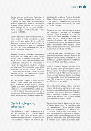 Ela não inventou os números. Eles estão na
PNAD, Pesquisa Nacional por Amostra de
Domicílios, de 2009. Vejam só as diferenças
de salários por cargo: analistas de sistemas
mulheres, salário inicial de R$ 2.972,54, po-
dendo alcançar até R$ 10.000,00. Para ho-
mens: começam com R$ 3.333,29 e podem
chegar a 19.000,00.
Danielle sentencia: também falta mulher. E,
claro, salário é muito importante, porque
todo mundo quer ganhar dinheiro. Além da
diferença no contracheque, as que ficam na
carreira precisam saber viver num ambiente
machista, em que o reconhecimento exige
esforço constante e triplicado.
Segundo Danielle, o melhor jeito para reverter
o quadro – e conseguir ter mulheres no co-
mando, como já acontece nos Estados Uni-
dos e na Ásia, onde mulheres também são
fundadoras e presidentes das empresas de TI
– é agir. E a ação que dá resultados tem que
começar cedo. Além de precisar vencer a luta
“menina é rosa e menino é azul”, é preciso
incentivar as meninas a programar e agir nas
áreas de “exatas”, tradicionalmente domina-
das pelos homens aqui no Brasil.
“As crenças das próprias mulheres as atra-
palham”, conta Danielle. Por isso mesmo, o
grupo investe em projetos como o Meninas
Digitais, que ensina programação no Ensino
Médio, e no Programando Preconceitos, que,
através de lista de discussão, eventos, site e
redes sociais, ajuda a desconstruir a questão e
a fazer a mulherada continuar na codificação.
Discriminação global,
ações locais
Fora do Brasil, a questão também chama a
atenção. Tanto que a ThoughtWorks, funda-
da em 1993, tem como um de seus princí-
pios fundamentais estimular a diversidade em
seus escritórios. Presente em diversos paí-
Capa < 19
ses (Austrália, Inglaterra, África do Sul, Índia,
China e Brasil, entre outros), a empresa tem
como pilares um negócio sustentável, produ-
zir excelência em software e promover justiça
social e econômica.
Conversamos com três mulheres da empre-
sa, que estão no escritório de Porto Alegre:
Gabriela Guerra (Analista de Negócios), De-
siree Santos (Desenvolvedora) e Juliana Dor-
neles (Designer). Desiree soltou a frase mais
divertida: você precisa ver a cara dos homens
quando abro a mochila, tiro a bolsinha de la-
cinho e de dentro sai o ferro de solda. Porque
não basta ser desenvolvedora, também tem
que ser apaixonada por robótica!
O jeito de lidar com a discriminação é o que
as moças mais sabem: ser muito melhores que
os pares homens, ignorar heroicamente os co-
mentários e seguir em frente. Na ThoughtWorks
Brasil, entretanto, isso não é necessário.
Por lá, é cultura da empresa respeitar todos.
Mais que isso: fazem questão de recrutar mu-
lheres, negros, diversas orientações sexuais,
o maior número de “diferenças” possíveis. A
ideia, segundo Gabriela Guerra, é contagiar
todo o mercado. “Aqui na empresa consegui-
mos 28% a mais de mulheres nos escritórios
em 2013”, conta a analista.
Como? Diante da falta de mão de obra femi-
nina, o jeito é usar o recrutamento ativo: eles
buscam os candidatos Brasil afora, focam em
currículos de mulheres, lideram o RailsGirls,
fazem palestras em escolas... tudo para esti-
mular o mercado a ter mais mulheres. O foco
sempre é quem não está na área.
Como o foco não é só dentro, mas o entorno,
a TW não deixa barato. Faz questão de colo-
car mulheres em todas as posições, coloca
as moças nas reuniões com clientes e tenta
contaminar o mercado da melhor forma pos-
sível. Se você gosta dos projetos da empresa
e sabe tudo de metodologia ágil, preste aten-
ção nas entrevistas: além do conhecimento,
a empresa busca valores, quer saber como
 