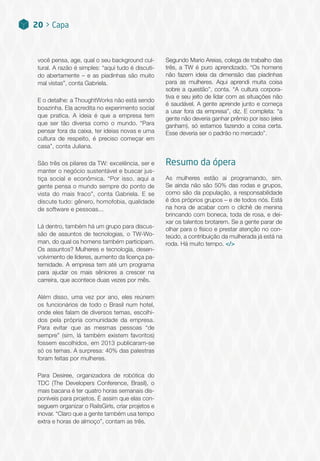 você pensa, age, qual o seu background cul-
tural. A razão é simples: “aqui tudo é discuti-
do abertamente – e as piadinhas são muito
mal vistas”, conta Gabriela.
E o detalhe: a ThoughtWorks não está sendo
boazinha. Ela acredita no experimento social
que pratica. A ideia é que a empresa tem
que ser tão diversa como o mundo. “Para
pensar fora da caixa, ter ideias novas e uma
cultura de respeito, é preciso começar em
casa”, conta Juliana.
São três os pilares da TW: excelência, ser e
manter o negócio sustentável e buscar jus-
tiça social e econômica. “Por isso, aqui a
gente pensa o mundo sempre do ponto de
vista do mais fraco”, conta Gabriela. E se
discute tudo: gênero, homofobia, qualidade
de software e pessoas...
Lá dentro, também há um grupo para discus-
são de assuntos de tecnologias, o TW-Wo-
man, do qual os homens também participam.
Os assuntos? Mulheres e tecnologia, desen-
volvimento de líderes, aumento da licença pa-
ternidade. A empresa tem até um programa
para ajudar os mais sêniores a crescer na
carreira, que acontece duas vezes por mês.
Além disso, uma vez por ano, eles reúnem
os funcionários de todo o Brasil num hotel,
onde eles falam de diversos temas, escolhi-
dos pela própria comunidade da empresa.
Para evitar que as mesmas pessoas “de
sempre” (sim, lá também existem favoritos)
fossem escolhidos, em 2013 publicaram-se
só os temas. A surpresa: 40% das palestras
foram feitas por mulheres.
Para Desiree, organizadora de robótica do
TDC (The Developers Conference, Brasil), o
mais bacana é ter quatro horas semanais dis-
poníveis para projetos. É assim que elas con-
seguem organizar o RailsGirls, criar projetos e
inovar. “Claro que a gente também usa tempo
extra e horas de almoço”, contam as três.
Segundo Mario Areias, colega de trabalho das
três, a TW é puro aprendizado. “Os homens
não fazem ideia da dimensão das piadinhas
para as mulheres. Aqui aprendi muita coisa
sobre a questão”, conta. “A cultura corpora-
tiva e seu jeito de lidar com as situações não
é saudável. A gente aprende junto e começa
a usar fora da empresa”, diz. E completa: “a
gente não deveria ganhar prêmio por isso (eles
ganham), só estamos fazendo a coisa certa.
Esse deveria ser o padrão no mercado”.
Resumo da ópera
As mulheres estão aí programando, sim.
Se ainda não são 50% das rodas e grupos,
como são da população, a responsabilidade
é dos próprios grupos – e de todos nós. Está
na hora de acabar com o clichê de menina
brincando com boneca, toda de rosa, e dei-
xar os talentos brotarem. Se a gente parar de
olhar para o físico e prestar atenção no con-
teúdo, a contribuição da mulherada já está na
roda. Há muito tempo. </>
20 > Capa
 