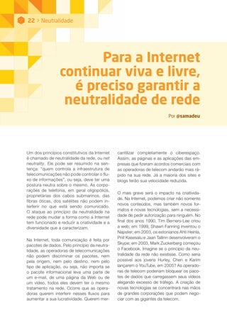 Para a Internet
continuar viva e livre,
é preciso garantir a
neutralidade de rede
Por @samadeu
Um dos princípios constitutivos da Internet
é chamado de neutralidade da rede, ou net
neutrality. Ele pode ser resumido na sen-
tença: “quem controla a infraestrutura de
telecomunicações não pode controlar o flu-
xo de informações”, ou seja, deve ter uma
postura neutra sobre o mesmo. As corpo-
rações de telefonia, em geral oligopólios,
proprietárias dos cabos submarinos, das
fibras óticas, dos satélites não podem in-
terferir no que está sendo comunicado.
O ataque ao princípio da neutralidade na
rede pode mudar a forma como a Internet
tem funcionado e reduzir a criatividade e a
diversidade que a caracterizam.
Na Internet, toda comunicação é feita por
pacotes de dados. Pelo princípio da neutra-
lidade, as operadoras de telecomunicações
não podem discriminar os pacotes, nem
pela origem, nem pelo destino, nem pelo
tipo de aplicação, ou seja, não importa se
o pacote informacional leva uma parte de
um e-mail, de uma página da Web ou de
um vídeo, todos eles devem ter o mesmo
tratamento na rede. Ocorre que as opera-
doras querem interferir nesses fluxos para
aumentar a sua lucratividade. Querem mer-
cantilizar completamente o ciberespaço.
Assim, as páginas e as aplicações das em-
presas que fizeram acordos comerciais com
as operadoras de telecom andarão mais rá-
pido na sua rede. Já a maioria dos sites e
blogs terão sua velocidade reduzida.
O mais grave será o impacto na criativida-
de. Na Internet, podemos criar não somente
novos conteúdos, mas também novos for-
matos e novas tecnologias, sem a necessi-
dade de pedir autorização para ninguém. No
final dos anos 1990, Tim Berners-Lee criou
a web; em 1999, Shawn Fanning inventou o
Napster; em 2003, os estonianos Ahti Heinla,
Priit Kasesalu e Jaan Tallinn desenvolveram o
Skype; em 2003, Mark Zuckerberg começou
o Facebook. Imagine se o princípio da neu-
tralidade da rede não existisse. Como seria
possível aos jovens Hurley, Chen e Karim
lançarem o YouTube, em 2005? As operado-
ras de telecom poderiam bloquear os paco-
tes de dados que carregassem seus vídeos
alegando excesso de tráfego. A criação de
novas tecnologias se concentrará nas mãos
de grandes corporações que podem nego-
ciar com as gigantes da telecom.
22 > Neutralidade
 