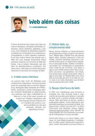 Web além das coisas
Por @reinaldoferraz
O tema da Internet das coisas está cada vez
mais em destaque. Lâmpadas conectadas, te-
levisores, portas, banheiros, geladeiras, e por
aí vai. Uma infinidade de dispositivos terão IPs
e poderão ser conectados com smartphones,
computadores e outros aparelho inusitados.
E por isso mesmo temos que lembrar que a
Web tem uma atuação fundamental nesse
processo. Estamos no momento da Web das
coisas, mas já existem discussões que vão
além de eletrodomésticos conectados. Por
esse motivo, vale a pena comentar três pontos
relevantes no processo de evolução da Web:
1. A Web como interface
Já ouvimos falar muito de WebApps para
smartphones e televisores, mas esse conceito
pode ser expandido para os demais disposi-
tivos. Aplicações Web, baseadas em HTML5,
CSS3, JavaScript e outras tecnologias aber-
tas, fornecem flexibilidade ao desenvolvedor
que pretende criar algo multiplataforma. A
Web em si traz já traz esse conceito de
acesso por múltiplos dispositivos das
mais diversas formas. Estamos em
um momento de construir a es-
sência da Web que não será
acessada somente por
dispositivos móveis.
24 > Por dentro da W3C
2. Mobile Web, ou
simplesmente Web
Muitos termos voltados ao desenvolvimento
para dispositivos móveis surgiram nos últimos
anos. Mobile Web e Mobile First são apenas
alguns deles. Quando colocamos o foco em
mobile, estamos decidindo direcionar o de-
senvolvimento para um determinado disposi-
tivo ou resolução de tela. Tablets e smartpho-
nes podem ser considerados os dispositivos
mais modernos do momento, mas daqui a
alguns anos a Web estará onde menos se es-
pera: nos carros, nas geladeiras, nas mesas,
nos óculos (ops, nesses ela já está!). Daqui a
alguns anos falar em Mobile Web será como
falar em toca fitas de carro. E por falar em car-
ro, esse é um baita dispositivo que também
está se preparando para a Web.
3. Novas interfaces da Web
O W3C vem trabalhando para fomentar a
inovação nas mais diversas áreas e seg-
mentos de mercado para reforçar o conceito
da Web como a grande interface de dispo-
sitivos. Além das áreas de games, saúde e
publicações digitais, outros segmentos vêm
ganhado destaque na evolução da Web. Por
esse motivo, o W3C criou em 2011 os W3C
Community and Business Groups (http://
www.w3.org/community/) para atender às
necessidades de uma crescente comunida-
de de interessados ​​no futuro da Web.
Community Group é um fórum aberto, sem
taxas, no qual desenvolvedores e interessa-
dos na Web podem desenvolver especifica-
ções, manter discussões, promover testes, e
 