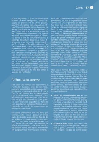 Games < 27
Muitos perguntam: “o que é necessário para
se fazer um bom advergame?”. Seria a uti-
lização de gráficos 3D de última geração,
altamente otimizados para dispositivos mó-
veis? Ou controles alternativos, baseados na
Natural User Interace e na wearable compu-
ting? Talvez realidade aumentada na tela de
um Google Glass? A verdade é que, apesar
de esses itens despertarem grande interes-
se, dentro e fora da comunidade gamer, a
presença de nenhum deles fará a menor di-
ferença se o seu game não possuir relevân-
cia. E, no jargão do GameDev, utilizamos Fun
Factor para definir o grau de interesse que a
experiência pode provocar no usuário. En-
tão, respondendo à pergunta: o que precisa-
mos é oferecer uma experiência divertida, ou
seja, rica sensorialmente, fluida, naturalmente
agradável, espontânea, com uma curva de
aprendizado mínima, que permita ao usuário
sair de sua zona de conforto e, sem perce-
ber, passar minutos, talvez horas, quem sabe
dias, envolvido, engajado no seu game. Não
importa se é 2D ou 3D, se possui mecânica
simples ou complexa, no final das contas o
que vale é o Fun Factor.
A fórmula do sucesso
Não existe uma fórmula para se encontrar o
Fun Factor: é preciso, antes de mais nada,
conhecer as expectativas dos usuários den-
tro de seus universos de atuação. É que o
Fun Factor presente em um determinado
jogo pode não fazer o menor sentido quan-
do transposto, adaptado para outra situa-
ção, na qual será utilizado por outro públi-
co, com diferentes expectativas, fazendo
com que algumas ações gamificadas gerem
frustração em relação ao engajamento, ao
envolvimento almejado.
Um game promocional, em uma feira, por
exemplo, pode - e deve - possuir um tempo
curto de duração, pois estamos falando de
um ambiente por onde passam muitas pes-
soas, por um breve espaço de tempo. Um
jogo de três minutos, com características de
arcade, em um cenário como esse, seria ab-
solutamente normal. Mas a partir do momento
em que pegamos o mesmo jogo e o distribu-
ímos para download em dispositivos móveis,
por exemplo, ele, que foi originalmente desen-
volvido para uma experiência de três minu-
tos, ainda que se aumentem variáveis como
tempo ou vitalidade/vidas/energia, nunca vai
funcionar com o mesmo grau de eficiência
diante de um usuário que está noutra situa-
ção, dono do seu tempo, podendo jogar por
períodos infinitos, para se distrair. Nesse caso,
jogos de gênero tradicional, como puzzle,
corrida e plataforma, podem passar por uma
readequação, passando a basear seu level
design em estruturas procedurais, generati-
vas, como nos infinite runners. Cabem aí vá-
rios outros gêneros não necessariamente ba-
seados em level design procedural: jogos de
estratégia, como Tower Defense, ou puzzles,
como Candy Crush Saga. Jogos de interação
social também são uma boa pedida, “life si-
mulators”, enfim, experiências que possam se
prolongar infinitamente ou por um bom perí-
odo de tempo - mas que também ofereçam
diversão instantânea durante esse caminho.
Qual seria a fórmula do sucesso, então? O
Fun Factor, como notamos, é uma variável
influenciada por diversos vetores, como tem-
po, local, idade, situações diversas. Por isso,
acredito que, no momento em que as ações
são planejadas, sejam elas promocionais, ins-
titucionais, ativadas remotamente através de
canais online ou de maneira direta, em ponto
de venda, em todos esses casos, é preciso
pensar no seu ciclo de vida baseado em três
momentos distintos:
•• Antes do acontecimento em si: que
pode ser um evento, um release público de
um game, um treinamento/curso, o lança-
mento de um produto no mercado etc. É
importante avaliar se já nesse momento o
aplicativo/game poderia se fazer promover,
criando teasers que permitam uma degus-
tação da experiência, criando expectativa,
promovendo o produto antes de ele ser
lançado. Isso pode ser feito das mais di-
versas formas, criando vídeos, interações
curtas pré-jogo, preparando o terreno.
•• Durante a ação: esse é o momento prin-
cipal, no qual o usuário/prospect interage
com o game. Como dito, é preciso que
os princípios básicos do game design
 