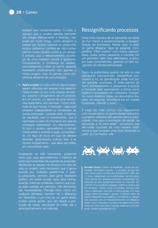 28 > Games
estejam bem fundamentados. O ruído, o
espaço que o usuário precisa percorrer
até chegar efetivamente à diversão, não
pode ser muito longo, como obrigá-lo a
passar por longos tutoriais ou preencher
longos cadastros. Lembre-se: não conhe-
cemos nosso usuário como a um amigo.
É preciso que o relacionamento aconte-
ça de uma maneira natural e gradativa.
Conquistando a confiança do usuário,
concretizamos o ideal do opt-in, fazendo
reverberar positivamente não apenas o
nosso projeto, mas os games como pla-
taforma eficiente de comunicação.
•• Após a ação: é muito comum alguns jogos
serem utilizados em apenas uma determi-
nada ocasião ou por curto espaço de tem-
po, durante o lançamento de um produto,
em um evento, ou depois de uma campa-
nha publicitária, por exemplo. Como hoje,
mais do que nunca, o mercado – seja você
produtor independente ou fornecedor de
outras empresas – precisa obter o máximo
de resultado com o investimento, que é
valorizado a partir do momento em que se
consegue estabelecer um relacionamen-
to com o usuário, aproveitando o vínculo
criado antes e durante a ação, consolidan-
do um laço de troca em que se oferece
diversão, aprendizado, cultura, arte, e se
recebe engajamento - que deve ser refletir
em conversões reais.
Analisando os três momentos, podemos
notar que, para aproveitarmos o máximo do
potencial transmídia da experiência proposta,
distribuída no espaço de tempo e no ciclo de
vida do projeto, será necessário que o game
transite por múltiplas plataformas e este-
ja preparado, sempre, para gerar feedback
público, em redes sociais, fazer data mining,
levantar métricas confiáveis, mesmo que nos-
sa ação pareça, em princípio, não demandar
tais necessidades. Planejar bem, como em
qualquer atividade, também faz a diferença
em GameDev, e por trás de um game estão
muitas outras ações, que vão desde a pro-
dução de cases, veiculação de mídia, até o
acompanhamento de métricas.
Ressignificando processos
Uma outra maneira de se pesquisar as raízes
do Fun Factor é experimentando a ressigni-
ficação de processos. Nesse caso, a visão
do game designer deve se expandir, com-
partilhar “DNA criativo” com outros especia-
listas, todos juntos passando a transitar por
um perímetro além dos delimitados, a priori,
por suas competências, gerando um tipo sui-
-generis de interdisciplinaridade.
Tanto na publicidade quanto na arte ou nas
aplicações educacionais, ressignificar pro-
cessos à luz da gamificação pode nos tra-
zer grandes surpresas. É onde saímos do
mero entretenimento e passamos a buscar
a inovação real, repensando a forma como
objetos e processos são realizados, imergin-
do numa dialética capaz de desconstruí-los,
para, em seguida, recombiná-los em fusões
inusitadas, criando o novo.
É cada dia mais comum nos depararmos
com os princípios do game design aplicados
a projetos voltados não apenas para a publi-
cidade, mas para a promoção da saúde, da
educação e do bem-estar - processos que
até então ocorriam de uma maneira tradi-
cional e que tomaram uma nova dimensão a
partir do Fun Factor. </>
Ronaldo Gazel é diretor da Meatballs - studio de cria-
tividade, tecnologia e games - e fundador da Gaz Ga-
mes. Entrou para o mundo da publicidade em 1993, aos
17 anos, trabalhando como artefinalista. Daí não parou
mais: passou por diversas empresas consagradas, tra-
balhando ao lado de grandes nomes do mercado, ad-
quirindo uma excelente bagagem prática e teórica que
lhe renderam, dentre outras conquistas, diversos prê-
mios e destaques nacionais e internacionais. Em seus
artigos sobre tecnologia e games, o objetivo maior de
Gazel é despertar sua audiência, convidando-a, sempre
que possível, para um reposicionamento em relação a
esses novos mercados e cenários de desenvolvimento,
tendo em vista suas raízes culturais, artísticas e tecnoló-
gicas. ronaldo.gazel@gmail.com
 