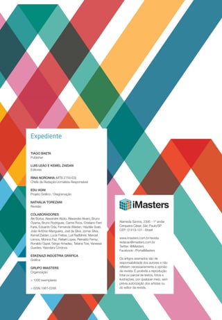 Expediente
TIAGO BAETA
Publisher
Luis Leão e Kemel Zaidan
Editores
RINA NORONHA (MTB 2759-ES)
Chefe de Redação/Jornalista Responsável
EDU AGNI
Projeto Gráfico / Diagramação
NATHÁLIA TOREZANI
Revisão
COLABORADORES
Ale Borba, Alexandre Abdo, Alexandre Alvaro, Bruno
Oyama, Bruno Rodrigues, Carine Roos, Cristiano Ferri
Faria, Eduardo Oda, Fernanda Weiden, Haydée Svab,
João Antônio Mangueira, Joel da Silva, Jomar Silva,
Kemel Zaidan, Lucia Freitas, Luli Radfahrer, Manoel
Lemos, Monica Paz, Rafael Lopes, Reinaldo Ferraz,
Ronaldo Gazel, Sérgio Amadeu, Tatiana Tosi, Vanessa
Guedes, Yasodara Córdova.
Eskenazi Indústria Gráfica
Gráfica
Grupo imasters
Organização
> 1000 exemplares
> ISSN 1981-0288
Alameda Santos, 2395 - 1º andar
Cerqueira César, São Paulo/SP
CEP: 01419-101 - Brasil
www.imasters.com.br/revista
redacao@imasters.com.br
Twitter: @iMasters
Facebook: /PortaliMasters
Os artigos assinados são de
responsabilidade dos autores e não
refletem necessariamente a opinião
da revista. É proibida a reprodução
total ou parcial de textos, fotos e
ilustrações, por qualquer meio, sem
prévia autorização dos artistas ou
do editor da revista.
 
