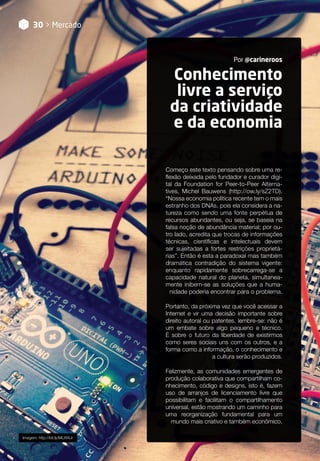 Conhecimento
livre a serviço
da criatividade
e da economia
Por @carineroos
30 > Mercado
Imagem: http://bit.ly/MLXWJr
Começo este texto pensando sobre uma re-
flexão deixada pelo fundador e curador digi-
tal da Foundation for Peer-to-Peer Alterna-
tives, Michel Bauwens (http://ow.ly/sZ2TD).
“Nossa economia política recente tem o mais
estranho dos DNAs, pois ela considera a na-
tureza como sendo uma fonte perpétua de
recursos abundantes, ou seja, se baseia na
falsa noção de abundância material; por ou-
tro lado, acredita que trocas de informações
técnicas, científicas e intelectuais devem
ser sujeitadas a fortes restrições proprietá-
rias”. Então é esta a paradoxal mas também
dramática contradição do sistema vigente:
enquanto rapidamente sobrecarrega-se a
capacidade natural do planeta, simultanea-
mente inibem-se as soluções que a huma-
nidade poderia encontrar para o problema.
Portanto, da próxima vez que você acessar a
Internet e vir uma decisão importante sobre
direito autoral ou patentes, lembre-se: não é
um embate sobre algo pequeno e técnico.
É sobre o futuro da liberdade de existirmos
como seres sociais uns com os outros, e a
forma como a informação, o conhecimento e
a cultura serão produzidos.
Felizmente, as comunidades emergentes de
produção colaborativa que compartilham co-
nhecimento, código e designs, isto é, fazem
uso de arranjos de licenciamento livre que
possibilitam e facilitam o compartilhamento
universal, estão mostrando um caminho para
uma reorganização fundamental para um
mundo mais criativo e também econômico.
 