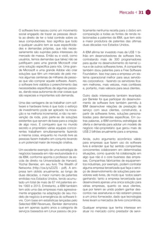 Mercado < 31
ticamente nenhuma receita para o dobro em
comparação a todas as fontes de renda re-
lacionadas a patentes da IBM, que tem sido
a maior produtora de patentes das últimas
duas décadas nos Estados Unidos.
A IBM afirma ter investido mais de US$ 1 bi-
lhão em desenvolvedores de software livre,
contratando mais de 300 programadores
para ajudar no desenvolvimento do kernel Li-
nux e de outros softwares livres. A companhia
também doou patentes para a Free Software
Foundation. Isso traz para a empresa um sis-
tema operacional melhor para seus servido-
res corporativos - fazendo os servidores fica-
rem melhores, mais velozes, mais confiáveis
e, portanto, mais valiosos para seus clientes.
Outro dado interessante também levantado
por Benkler foi que participar do desenvolvi-
mento de software livre também permitiu à
IBM desenvolver relações de prestação de
serviço com seus clientes, construindo, a
partir de softwares livres, soluções persona-
lizadas para demandas específicas. Em ou-
tras palavras, a IBM combinou estratégias de
oferta e demanda para adotar um modelo de
negócio não-proprietário que gerou mais de
US$ 2 bilhões anualmente para a empresa.
Ainda, outro argumento econômico válido
para empresas que fazem uso do software
livre é entender que faz sentido companhias
concorrentes colaborarem em determinadas
situações, como quando há colaboração em
algo que não é o core business das empre-
sas. Companhias fabricantes de equipamen-
tos industriais, por exemplo, podem contratar
alguma empresa terceirizada que faça o servi-
ço de desenvolvimento de soluções para ser-
vidores web livres, de modo que todos saiam
ganhando: tanto a empresa terceirizada que
desenvolverá apenas uma única solução para
várias empresas, quanto os seus clientes,
que por terem se unido podem ganhar des-
contos nas assinaturas e não estarem presos
a um único fornecedor, dado que tecnologias
livres levam a mercados de livre concorrência.
Qualquer empresa que tenha interesse em
atuar no mercado como prestador de servi-
O software livre nasceu como um movimento
social engajado de trazer as pessoas devol-
ta ao direito de ter o total controle sobre os
seus computadores. Isso significa que todo
e qualquer usuário tem as suas especificida-
des e demandas próprias, que não neces-
sariamente são supridas pelos interesses do
mercado de massa. Então eu e você, como
usuários, temos demandas que talvez não se
justifiquem para uma grande Microsoft criar
uma solução específica para nós. Uma gran-
de Microsoft e uma grande Adobe vão criar
soluções que têm um mercado de pelo me-
nos algumas centenas de milhares de pesso-
as que vão comprar aquele software. Assim,
o software livre viabiliza o preenchimento das
necessidades específicas de algumas pesso-
as, dando essa autonomia de criar coisas que
são especiais e importantes sob demanda.
Uma das vantagens de se trabalhar com sof-
tware e hardware livres é que todo o esforço
de investimento pode ser aplicado na inova-
ção e na melhoria incremental, e não na rein-
venção da roda, pois parte-se de soluções
existentes que servem de base para a criação
de algo novo. É corriqueiro que no mundo
secreto e proprietário várias equipes concor-
rentes trabalhem simultaneamente fazendo
a mesma coisa, enquanto no mundo livre as
pessoas fazem trabalho em conjunto levando
a um potencial maior de inovação criativa.
Um excelente exemplo de uma estratégia de
negócios baseada em não-exclusividade é o
da IBM, conforme aponta o professor da es-
cola de direito na Universidade de Harvard,
Yochai Benkler, em seu livro The Wealth of
Networks (http://ow.ly/sZ2ZS - pdf). A em-
presa tem obtido anualmente, ao longo de
duas décadas, o maior número de patentes
emitidas nos Estados Unidos, tendo acumu-
lado um total de mais de 67 mil patentes en-
tre 1993 e 2013. Entretanto, a IBM também
tem sido uma das empresas mais agressiva-
mente engajadas na adaptação de seu mo-
delo de negócio à emergência do software li-
vre. Com base em estatísticas lançadas pelo
Selected IBM Revenues, Benkler demonstra
que em apenas quatro anos a categoria de
serviços baseados em Linux passou de pra-
Mercado < 31
 