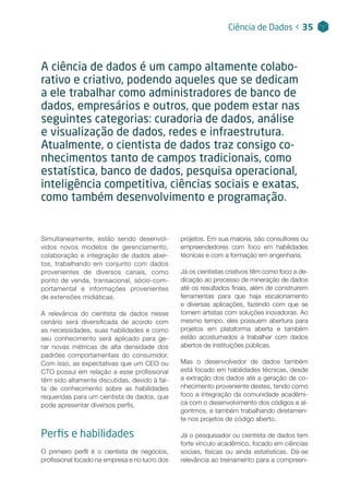 Simultaneamente, estão sendo desenvol-
vidos novos modelos de gerenciamento,
colaboração e integração de dados aber-
tos, trabalhando em conjunto com dados
provenientes de diversos canais, como
ponto de venda, transacional, sócio-com-
portamental e informações provenientes
de extensões midiáticas.
A relevância do cientista de dados nesse
cenário será diversificada de acordo com
as necessidades, suas habilidades e como
seu conhecimento será aplicado para ge-
rar novas métricas de alta densidade dos
padrões comportamentais do consumidor.
Com isso, as expectativas que um CEO ou
CTO possui em relação a esse profissional
têm sido altamente discutidas, devido à fal-
ta de conhecimento sobre as habilidades
requeridas para um cientista de dados, que
pode apresentar diversos perfis.
Perfis e habilidades
O primeiro perfil é o cientista de negócios,
profissional focado na empresa e no lucro dos
Ciência de Dados < 35
A ciência de dados é um campo altamente colabo-
rativo e criativo, podendo aqueles que se dedicam
a ele trabalhar como administradores de banco de
dados, empresários e outros, que podem estar nas
seguintes categorias: curadoria de dados, análise
e visualização de dados, redes e infraestrutura.
Atualmente, o cientista de dados traz consigo co-
nhecimentos tanto de campos tradicionais, como
estatística, banco de dados, pesquisa operacional,
inteligência competitiva, ciências sociais e exatas,
como também desenvolvimento e programação.
projetos. Em sua maioria, são consultores ou
empreendedores com foco em habilidades
técnicas e com a formação em engenharia.
Já os cientistas criativos têm como foco a de-
dicação ao processo de mineração de dados
até os resultados finais, além de construírem
ferramentas para que haja escalonamento
e diversas aplicações, fazendo com que se
tornem artistas com soluções inovadoras. Ao
mesmo tempo, eles possuem abertura para
projetos em plataforma aberta e também
estão acostumados a trabalhar com dados
abertos de instituições públicas.
Mas o desenvolvedor de dados também
está focado em habilidades técnicas, desde
a extração dos dados até a geração de co-
nhecimento proveniente destes, tendo como
foco a integração da comunidade acadêmi-
ca com o desenvolvimento dos códigos e al-
goritmos, e também trabalhando diretamen-
te nos projetos de código aberto.
Já o pesquisador ou cientista de dados tem
forte vínculo acadêmico, focado em ciências
sociais, físicas ou ainda estatísticas. Dá-se
relevância ao treinamento para a compreen-
 