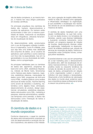 são de dados complexos, e, ao mesmo tem-
po, a maioria tem seus artigos publicados
em revistas científicas.
Os principais arquétipos dos cientistas de
dados são: hackers, desenvolvedores e
usuários de aplicativos. Os hackers estão
acostumados a lidar com a massiva quan-
tidade de dados, traduzindo os resultados
disso em infográficos, utilizando ferramen-
tas de visualização de dados.
Os desenvolvedores estão acostumados
com o uso de linguagens voltadas à estatís-
tica e à matemática, como R e Matlab, para
que seja feita uma análise mais detalhada
dos conjuntos de dados. Já os usuários de
aplicativos usam planilhas e outros sistemas
com foco não na especialidade, mas sim na
generalidade e na sua diversidade de habili-
dades, como a programação.
As principais habilidades para os cientistas
de dados são: algoritmos, programas de
back-end como JAVA, estatísticas Bayesia-
na, método de Monte Carlo, ferramentas
como Hadoop para dados massivos, negó-
cios, estatísticas clássicas, manipulação de
dados como SAS, programas de front-end
como HTML, modelos gráficos como análise
estrutural de redes sociais, machine learning
como árvore de decisões e clustering, ma-
temática como álgebra linear, otimização,
desenvolvimento do produto, design expe-
riencial, simuladores, estatísticas espaciais,
dados estruturados como SQL, marketing e
pesquisa, sistemas administrativos, estatísti-
cas temporais como previsão, e dados não
estruturados como mineração de textos e
visualização de dados.
O cientista de dados e o
mundo corporativo
Conforme observamos, o papel do cientista
de dados está intrinsecamente conectado ao
ciclo de desenvolvimento e evolução dos da-
dos corporativos, dos abertos e dos metada-
dos, pois a geração de insights reflete direta-
mente na visão do cientista como agregador
e influenciador estratégico na organização,
já que possibilita a visualização dos resulta-
dos através do uso de estatísticas e volumes
massivos de dados.
O cientista de dados trabalhará com uma
equipe multidisciplinar, na qual terá conta-
to com os dados brutos e os tomadores de
decisões, usando suas diversas habilidades
e buscando constante treinamento, como
também um programa especial de rotação
de funções, desenvolvendo diversas visões
da organização, trabalhando no desenvolvi-
mento de análises preditivas que, através de
técnicas de mineração de dados, históricos e
suposições sobre condições futuras, conse-
gue prever resultados.
É possível observar o seu uso em campanhas
de e-mail marketing para o direcionamento
do público-alvo, além da visualização de ce-
nários macroeconômicos. O futuro da análise
preditiva reside na crescente tendência da
tomada de decisão de acordo com a mine-
ração de dados, principalmente em relação
a como organizações cuidam e servem o
individuo nos seus desejos e necessidades.
Observando a forte tendência de valorização
dos dados no mundo atual, podemos supor
que a importância desse profissional só tende
a crescer nos próximos anos. </>
Tatiana Tosi é pesquisadora de tendências e compor-
tamentos sociais digitais, com ênfase em Netnografia.
É pós-graduada em Marketing pela Escola Superior de
Propaganda e Marketing (SP) e Especialista em Inteligên-
cia Competitiva nas Redes Sociais pela Fundação Getulio
Vargas (SP), professora de Netnografia - Comportamento
do Consumidor Digital - em diversos cursos de pós-gra-
duação e MBA nas áreas de gestão, marketing digital, BI
e estratégias digitais, entre outros.
36 > Ciência de Dados
 