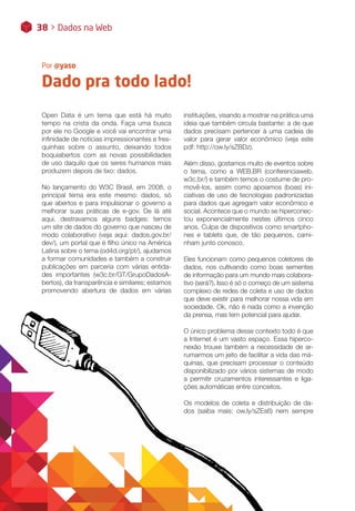 Dado pra todo lado!
Por @yaso
38 > Dados na Web
Open Data é um tema que está há muito
tempo na crista da onda. Faça uma busca
por ele no Google e você vai encontrar uma
infinidade de notícias impressionantes e fres-
quinhas sobre o assunto, deixando todos
boquiabertos com as novas possibilidades
de uso daquilo que os seres humanos mais
produzem depois de lixo: dados.
No lançamento do W3C Brasil, em 2008, o
principal tema era este mesmo: dados, só
que abertos e para impulsionar o governo a
melhorar suas práticas de e-gov. De lá até
aqui, destravamos alguns badges: temos
um site de dados do governo que nasceu de
modo colaborativo (veja aqui: dados.gov.br/
dev/), um portal que é filho único na América
Latina sobre o tema (od4d.org/pt/), ajudamos
a formar comunidades e também a construir
publicações em parceria com várias entida-
des importantes (w3c.br/GT/GrupoDadosA-
bertos), da transparência e similares; estamos
promovendo abertura de dados em várias
instituições, visando a mostrar na prática uma
ideia que também circula bastante: a de que
dados precisam pertencer à uma cadeia de
valor para gerar valor econômico (veja este
pdf: http://ow.ly/sZBDz).
Além disso, gostamos muito de eventos sobre
o tema, como a WEB.BR (conferenciaweb.
w3c.br/) e também temos o costume de pro-
movê-los, assim como apoiamos (boas) ini-
ciativas de uso de tecnologias padronizadas
para dados que agregam valor econômico e
social. Acontece que o mundo se hiperconec-
tou exponencialmente nestes últimos cinco
anos. Culpa de dispositivos como smartpho-
nes e tablets que, de tão pequenos, cami-
nham junto conosco.
Eles funcionam como pequenos coletores de
dados, nos cultivando como boas sementes
de informação para um mundo mais colabora-
tivo (será?). Isso é só o começo de um sistema
complexo de redes de coleta e uso de dados
que deve existir para melhorar nossa vida em
sociedade. Ok, não é nada como a invenção
da prensa, mas tem potencial para ajudar.
O único problema desse contexto todo é que
a Internet é um vasto espaço. Essa hiperco-
nexão trouxe também a necessidade de ar-
rumarmos um jeito de facilitar a vida das má-
quinas, que precisam processar o conteúdo
disponibilizado por vários sistemas de modo
a permitir cruzamentos interessantes e liga-
ções automáticas entre conceitos.
Os modelos de coleta e distribuição de da-
dos (saiba mais: ow.ly/sZEs6) nem sempre
 