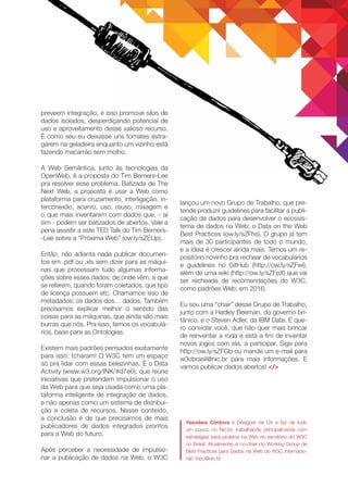 preveem integração, e isso promove silos de
dados isolados, desperdiçando potencial de
uso e aproveitamento desse valioso recurso.
É como seu eu deixasse uns tomates estra-
garem na geladeira enquanto um vizinho está
fazendo macarrão sem molho.
A Web Semântica, junto às tecnologias da
OpenWeb, é a proposta do Tim Berners-Lee
pra resolver esse problema. Batizada de The
Next Web, a proposta é usar a Web como
plataforma para cruzamento, interligação, in-
terconexão, acervo, uso, reuso, mixagem e
o que mais inventarem com dados que, - aí
sim - podem ser batizados de abertos. Vale a
pena assistir a este TED Talk do Tim Berners-
-Lee sobre a “Próxima Web” (ow.ly/sZEUp).
Então, não adianta nada publicar documen-
tos em .pdf ou .xls sem dizer para as máqui-
nas que processam tudo algumas informa-
ções sobre esses dados: de onde vêm, a que
se referem, quando foram coletados, que tipo
de licença possuem etc. Chamamos isso de
metadados: os dados dos… dados. Também
precisamos explicar melhor o sentido das
coisas para as máquinas, que ainda são mais
burras que nós. Pra isso, temos os vocabulá-
rios, base para as Ontologias.
Existem mais padrões pensados exatamente
para isso: tcharam! O W3C tem um espaço
só pra lidar com essas belezinhas. É o Data
Activity (www.w3.org/INK/#d7e0), que reúne
iniciativas que pretendem impulsionar o uso
da Web para que seja usada como uma pla-
taforma inteligente de integração de dados,
e não apenas como um sistema de distribui-
ção e coleta de recursos. Nesse contexto,
a conclusão é de que precisamos de mais
publicadores de dados integrados prontos
para a Web do futuro.
Após perceber a necessidade de impulsio-
nar a publicação de dados na Web, o W3C
lançou um novo Grupo de Trabalho, que pre-
tende produzir guidelines para facilitar a publi-
cação de dados para desenvolver o ecossis-
tema de dados na Web: o Data on the Web
Best Practices (ow.ly/sZFhs). O grupo já tem
mais de 30 participantes de todo o mundo,
e a ideia é crescer ainda mais. Temos um re-
positório novinho pra rechear de vocabulários
e guidelines no GitHub (http://ow.ly/sZFwi),
além de uma wiki (http://ow.ly/sZFpX) que vai
ser recheada de recomendações do W3C,
como padrões Web, em 2016.
Eu sou uma “chair” desse Grupo de Trabalho,
junto com a Hadley Beeman, do governo bri-
tânico, e o Steven Adler, da IBM Data. E que-
ro convidar você, que não quer mais brincar
de reinventar a roda e está a fim de inventar
novos jogos com ela, a participar. Siga para
http://ow.ly/sZFGb ou mande um e-mail para
w3cbrasil@nic.br para mais informações. E
vamos publicar dados abertos! </>
Yasodara Córdova é Designer de UX e faz de tudo
um pouco no Nic.br, trabalhando principalmente com
estratégias para projetos na Web no escritório do W3C
no Brasil. Atualmente, é co-chair do Working Group de
Best Practices para Dados na Web do W3C internacio-
nal. Yaso@nic.br 
 