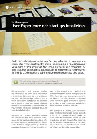 User Experience nas startups brasileiras
Por @brunooyama
40 > User Experience
Muito tem se falado sobre criar soluções centradas nas pessoas, que pre-
cisamos ter produtos relevantes para a vida delas, que é necessário ouvir
os usuários e fazer pesquisas. Não tenho dúvidas de que precisamos de
tudo isso. Mas ao olharmos a quantidade de ferramentas e entregáveis
da área de UX é necessário saber quais e quando usar cada uma delas.
	 Se você ainda não conhece os entregáveis de UX,
	 pode conferir em http://tinyurl.com/entregaveisdeux
i
Ultimamente tenho visto startups brasilei-
ras trabalhando de forma cada vez melhor
a experiência do usuário de seus produtos.
Por isso, resolvi investigar mais a fundo e
trocar ideias com profissionais de algumas
das maiores e mais conhecidas startups
brasileiras para entender como eles têm se
movimentado em relação à adoção de UX no
fluxo de trabalho delas.
Conversando com elas, percebi uma coisa
em comum: muitas delas acabam come-
çando com uma equipe bem enxuta de UX.
Às vezes, acabam contratando um profis-
sional de Visual Design sênior que também
consiga entregar mais que somente interfa-
Imagem: Flickr - http://bit.ly/1gJR7Bi
ces bonitas, em outras os próprios funda-
dores conseguem aplicar boas práticas de
UX e fazer com que seja um pensamento
de todos, e uma minoria acaba contratando
uma consultoria para estruturar o começo
do produto e criar rotinas que as habilitem
fazer melhorias sozinhas no futuro.
Um exemplo é a Kekanto. Allan Panossian,
sócio-fundador da empresa, explica que toda
a equipe de TI é doutrinada a entender UX.
“Faz parte do treinamento básico de todo
mundo que entra no Kekanto. Não gostamos
de ter apenas um especialista de UX, gera-
mos cultura de todo mundo ser um analista
de UX em seu dia-a-dia” explica Allan.
 