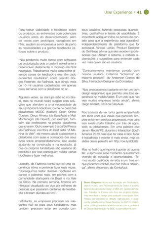 User Experience < 41
Para testar viabilidade e hipóteses sobre
os produtos, as entrevistas com potenciais
usuários antes do desenvolvimento, além
de testes com protótipos navegáveis em
html, ajudam as empresas a sentir de perto
as necessidades e a ganhar feedbacks va-
liosos sobre o produto.
“Não perdemos muito tempo com softwares
de prototipação pois o custo é semelhante a
desenvolver diretamente o mockup em html
navegável. Trabalhamos muito para definir di-
versos canais de feedback e eles têm dado
excelentes resultados”, conta Leandro Bor-
ges Rezende, da FazInova, que atingiu mais
de 10 mil usuários cadastrados em apenas
duas semanas com a plataforma no ar.
Algumas vezes, as startups (não só no Bra-
sil, mas no mundo todo) surgem com solu-
ções que atendem a uma necessidade de
seus próprios fundadores, como no caso das
plataformas MOOC (Massive Open Online
Course). Diego Alvarez (da EasyAula) e Matt
Montenegro (da Beved), por exemplo, tam-
bém são professores na própria plataforma
que criaram. Outro exemplo é o da Bel Pesce
(da FazInova), escritora do best seller “A Me-
nina do Vale”: ela mesma ajuda a abastecer a
plataforma com aulas e conteúdos dos seus
livros sobre empreendedorismo. Isso acaba
ajudando na construção e na evolução, já
que os próprios fundadores são usuários do
produto e por isso conseguem validar certas
hipóteses e fazer melhorias.
Leandro, da FazInova conta que foi uma ex-
periência ótima e pretende fazer mais vezes.
“Conseguimos testar diversas hipóteses em
cursos e palestras reais, em pitches com a
comunidade startupeira no Brasil e no Vale
do Silício. Na primeira semana, fizemos um
Hangout visualizado ao vivo por milhares de
pessoas que passaram centenas de feedba-
cks e tiraram dúvidas ao vivo”.
Entretanto, as empresas precisam ser rele-
vantes não só para seus fundadores, mas
também precisam estar em contato com
Bruno Otayama iniciou sua formação em Publicidade,
depois mudou para Processamento de Dados e acabou
fazendo faculdade de Design e MBA em Gestão de Mar-
cas. Trabalha há 8 anos com foco em projetos digitais,
mas tenta levar o design para qualquer coisa queira fazer.
Passou por estúdios de design, AgênciaClick, e atual-
mente trabalha como Visual Designer na JWT. É colabo-
rador do blog arquiteturadeinformacao.com e professor
de Design de Interação na EISE. b.oyama@gmail.com
seus usuários, fazendo pesquisas quantita-
tivas, qualitativas e testes de usabilidade. É
importante adequar todos os pontos de con-
tato para que a experiência seja agradável,
independentemente da plataforma que for
acessada. Vincius Leitão, Product Designer
do GetNinjas afirma que eles recebem profis-
sionais que utilizam o sistema, e colhem re-
clamações e sugestões para entender cada
vez mais quem são os usuários.
“Constantemente mantemos contato com
nossos usuários. Evitamos “achismos” ao
máximo possível”, diz Anderson Gomes da
Silva, Interaction Designer da ContaAzul.
“Nos preocupamos bastante em ter um bom
design responsivo que permita uma boa ex-
periência no mobile/tablet. É um zelo que não
vejo muitas empresas tendo ainda”, afirma
Diego Alvarez, CEO da EasyAula.
Fico otimista de ver tanta gente empenhada
em fazer com que ideias que parecem sim-
ples se tornem serviços prazerosos, mas para
isso existe muito trabalho por trás de apps,
sites ou plataformas. Em uma palestra que
dei em Recife/PE, durante o Interaction South
America 2013, falei que ter ideia é fácil, fazer
é trabalhoso e manter é mais ainda. (veja os
slides dessa palestra em http://ow.ly/sEEU8)
Mas no final o que importa é gostar do que se
faz, e aproveitar esse momento que estamos
vivendo de inovação e oportunidades. “Te-
mos muita qualidade de vida e um time em
que podemos confiar. Isso faz toda a diferen-
ça”, afirma Anderson, da ContaAzul.
 