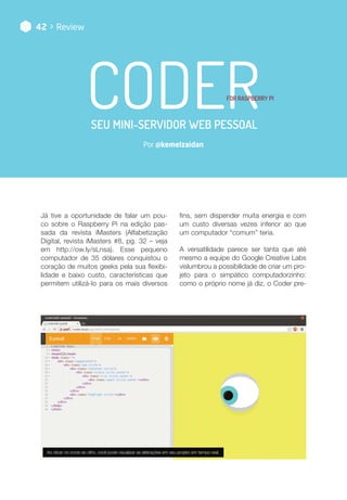 Por @kemelzaidan
42 > Review
Ao clicar no ícone do olho, você pode visualizar as alterações em seu projeto em tempo real.
coderfor Raspberry Pi
seu mini-servidor web pessoal
Já tive a oportunidade de falar um pou-
co sobre o Raspberry Pi na edição pas-
sada da revista iMasters (Alfabetização
Digital, revista iMasters #8, pg. 32 – veja
em http://ow.ly/sLnsa). Esse pequeno
computador de 35 dólares conquistou o
coração de muitos geeks pela sua flexibi-
lidade e baixo custo, características que
permitem utilizá-lo para os mais diversos
fins, sem dispender muita energia e com
um custo diversas vezes inferior ao que
um computador “comum” teria.
A versatilidade parece ser tanta que até
mesmo a equipe do Google Creative Labs
vislumbrou a possibilidade de criar um pro-
jeto para o simpático computadorzinho:
como o próprio nome já diz, o Coder pre-
 