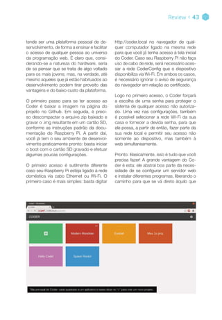 http://coder.local no navegador de qual-
quer computador ligado na mesma rede
para que você já tenha acesso à tela inicial
do Coder. Caso seu Raspberry Pi não faça
uso de cabo de rede, será necessário aces-
sar a rede CoderConfig que o dispositivo
disponibiliza via Wi-Fi. Em ambos os casos,
é necessário ignorar o aviso de segurança
do navegador em relação ao certificado.
Logo no primeiro acesso, o Coder forçará
a escolha de uma senha para proteger o
sistema de qualquer acesso não autoriza-
do. Uma vez nas configurações, também
é possível selecionar a rede Wi-Fi da sua
casa e fornecer a devida senha, para que
ele possa, a partir de então, fazer parte da
sua rede local e permitir seu acesso não
somente ao dispositivo, mas também à
web simultaneamente.
Pronto. Basicamente, isso é tudo que você
precisa fazer! A grande vantagem do Co-
der é esta: ele abstrai boa parte da neces-
sidade de se configurar um servidor web
e instalar diferentes programas, liberando o
caminho para que se vá direto àquilo que
Review < 43
Tela principal do Coder: cada quadrado é um aplicativo e basta clicar no “+” para criar um novo projeto.
tende ser uma plataforma pessoal de de-
senvolvimento, de forma a ensinar e facilitar
o acesso de qualquer pessoa ao universo
da programação web. É claro que, consi-
derando-se a natureza do hardware, seria
de se pensar que se trata de algo voltado
para os mais jovens; mas, na verdade, até
mesmo aqueles que já estão habituados ao
desenvolvimento podem tirar proveito das
vantagens e do baixo custo da plataforma.
O primeiro passo para se ter acesso ao
Coder é baixar a imagem na página do
projeto no Github. Em seguida, é preci-
so descompactar o arquivo zip baixado e
gravar o .img resultante em um cartão SD,
conforme as instruções padrão da docu-
mentação do Raspberry Pi. A partir daí,
você já tem o seu ambiente de desenvol-
vimento praticamente pronto: basta iniciar
o boot com o cartão SD gravado e efetuar
algumas poucas configurações.
O primeiro acesso é sutilmente diferente
caso seu Raspberry Pi esteja ligado à rede
doméstica via cabo Ethernet ou Wi-Fi. O
primeiro caso é mais simples: basta digitar
 