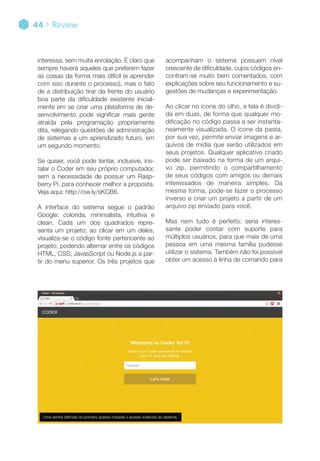 Uma senha definida no primeiro acesso impede o acesso indevido ao sistema.
interessa, sem muita enrolação. É claro que
sempre haverá aqueles que preferem fazer
as coisas da forma mais difícil (e aprender
com isso durante o processo), mas o fato
de a distribuição tirar da frente do usuário
boa parte da dificuldade existente inicial-
mente em se criar uma plataforma de de-
senvolvimento pode significar mais gente
atraída pela programação propriamente
dita, relegando questões de administração
de sistemas a um aprendizado futuro, em
um segundo momento.
Se quiser, você pode tentar, inclusive, ins-
talar o Coder em seu próprio computador,
sem a necessidade de possuir um Rasp-
berry Pi, para conhecer melhor a proposta.
Veja aqui: http://ow.ly/sKCB6.
A interface do sistema segue o padrão
Google: colorida, minimalista, intuitiva e
clean. Cada um dos quadrados repre-
senta um projeto; ao clicar em um deles,
visualiza-se o código fonte pertencente ao
projeto, podendo alternar entre os códigos
HTML, CSS, JavasScript ou Node.js a par-
tir do menu superior. Os três projetos que
acompanham o sistema possuem nível
crescente de dificuldade, cujos códigos en-
contram-se muito bem comentados, com
explicações sobre seu funcionamento e su-
gestões de mudanças e experimentação.
Ao clicar no ícone do olho, a tela é dividi-
da em duas, de forma que qualquer mo-
dificação no código passa a ser instanta-
neamente visualizada. O ícone da pasta,
por sua vez, permite enviar imagens e ar-
quivos de mídia que serão utilizados em
seus projetos. Qualquer aplicativo criado
pode ser baixado na forma de um arqui-
vo zip, permitindo o compartilhamento
de seus códigos com amigos ou demais
interessados de maneira simples. Da
mesma forma, pode-se fazer o processo
inverso e criar um projeto a partir de um
arquivo zip enviado para você.
Mas nem tudo é perfeito: seria interes-
sante poder contar com suporte para
múltiplos usuários, para que mais de uma
pessoa em uma mesma família pudesse
utilizar o sistema. Também não foi possível
obter um acesso à linha de comando para
44 > Review
 
