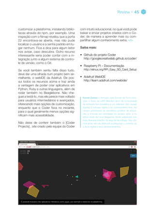 customizar a plataforma, instalando biblio-
tecas através do npm, por exemplo. Uma
inspeção com o Nmap revelou que a porta
22 encontrava-se aberta, mas não pude
localizar o usuário e a senha padrão em lu-
gar nenhum. Fica a dica para algum leitor
nos avisar, caso descubra. Outro recurso
interessante seria poder contar com a in-
tegração junto a algum sistema de contro-
le de versão, como o Git.
Se você também sentiu falta disso tudo,
deve dar uma olhada num projeto bem se-
melhante, o webIDE da Adafruit. Ele pos-
sui todos os recursos acima e traz ainda
a vantagem de poder criar aplicativos em
Python, Ruby e outras linguagens, além de
rodar também no Beaglebone. Não che-
guei a testá-lo, mas ele parece mais voltado
para usuários intermediários e avançados,
oferecendo mais opções de customização,
enquanto que o Coder foca no iniciante,
para o qual geralmente menos opções sig-
nificam mais acessibilidade.
Não deixe de conferir também o [Coder
Projects] , site criado pela equipe do Coder
Review < 45
Kemel Zaidan é formado pela Escola de Comunica-
ções e Artes da USP. Membro ativo da comunidade
de software livre brasileira e um defensor das causas
ligadas à inclusão digital e ao conhecimento livre. No
campo profissional, já coordenou projetos de educa-
ção e inclusão em entidades do terceiro setor e foi
editor-chefe da Linux Magazine, tendo palestrado nos
mais diversos eventos da área de tecnologia. Nos últi-
mos anos, tem se dedicado a pesquisar o universo da
cultura digital e seus desdobramentos.
com intuito educacional, no qual você pode
baixar e enviar projetos criados com o Co-
der, de maneira a aprender mais ou com-
partilhar algum conhecimento extra. </>
Saiba mais:
•• Github do projeto Coder
http://googlecreativelab.github.io/coder/
•• Raspberry Pi – Documentação
http://elinux.org/RPi_Easy_SD_Card_Setup
•• Adafruit WebIDE
http://learn.adafruit.com/webide/
É possível inclusive criar aplicativos interativos como jogos, por exemplo e testá-los na plataforma.
 