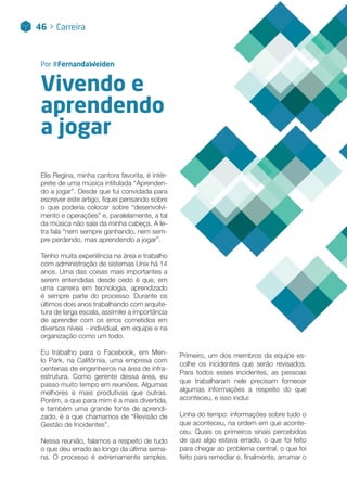 Vivendo e
aprendendo
a jogar
Por #FernandaWeiden
46 > Lorem Ipsum
Elis Regina, minha cantora favorita, é intér-
prete de uma música intitulada “Aprenden-
do a jogar”. Desde que fui convidada para
escrever este artigo, fiquei pensando sobre
o que poderia colocar sobre “desenvolvi-
mento e operações” e, paralelamente, a tal
da música não saía da minha cabeça. A le-
tra fala “nem sempre ganhando, nem sem-
pre perdendo, mas aprendendo a jogar”.
Tenho muita experiência na área e trabalho
com administração de sistemas Unix há 14
anos. Uma das coisas mais importantes a
serem entendidas desde cedo é que, em
uma carreira em tecnologia, aprendizado
é sempre parte do processo. Durante os
últimos dois anos trabalhando com arquite-
tura de larga escala, assimilei a importância
de aprender com os erros cometidos em
diversos níveis - individual, em equipe e na
organização como um todo.
Eu trabalho para o Facebook, em Men-
lo Park, na Califórnia, uma empresa com
centenas de engenheiros na área de infra-
estrutura. Como gerente dessa área, eu
passo muito tempo em reuniões. Algumas
melhores e mais produtivas que outras.
Porém, a que para mim é a mais divertida,
e também uma grande fonte de aprendi-
zado, é a que chamamos de “Revisão de
Gestão de Incidentes”.
Nessa reunião, falamos a respeito de tudo
o que deu errado ao longo da última sema-
na. O processo é extremamente simples.
Primeiro, um dos membros da equipe es-
colhe os incidentes que serão revisados.
Para todos esses incidentes, as pessoas
que trabalharam nele precisam fornecer
algumas informações a respeito do que
aconteceu, e isso inclui:
Linha do tempo: informações sobre tudo o
que aconteceu, na ordem em que aconte-
ceu. Quais os primeiros sinais percebidos
de que algo estava errado, o que foi feito
para chegar ao problema central, o que foi
feito para remediar e, finalmente, arrumar o
46 > Carreira
 
