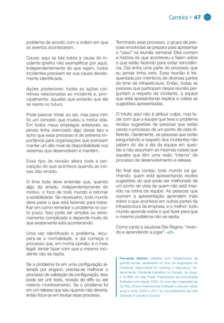 problema de acordo com a ordem em que
os eventos aconteceram.
Causa: aqui se fala sobre a causa do in-
cidente (prefiro não exemplificar por aqui).
Independentemente do que sejam, todos
incidentes precisam ter sua causa devida-
mente identificada.
Ações posteriores:  todas as ações cor-
retivas relacionadas ao incidente e, prin-
cipalmente, aquelas que evitarão que ele
se repita no futuro.
Pode parecer trivial, eu sei, mas para mim
foi um conceito que mudou a minha vida.
Em todos meus empregos anteriores, eu
jamais tinha vivenciado algo desse tipo e
acho que esse processo é de extrema im-
portância para organizações que precisam
manter um alto nível de disponibilidade nos
sistemas que desenvolvem e mantêm.
Esse tipo de revisão altera toda a per-
cepção do que acontece quando as coi-
sas dão errado.
O time todo deve entender que, quando
algo dá errado, independentemente do
motivo, o foco de todo mundo é retomar
a estabilidade. Se necessário, todo mundo
deve parar o que está fazendo para traba-
lhar em como remediar o problema no cur-
to prazo. Isso pode ser simples ou extre-
mamente complicado e depende muito do
que exatamente está acontecendo.
Uma vez identificado o problema, recu-
pera-se a normalidade, e daí começa o
processo que, em minha opinião, é o mais
legal: tentar fazer com que o mesmo inci-
dente não se repita.
Se o problema foi em uma configuração al-
terada por engano, precisa-se melhorar o
processo de validação da configuração. Isso
pode ser unit tests, revisão de diffs ou até
mesmo monitoramento. Se o problema foi
em um release que saiu quando não deveria,
então foca-se em revisar esse processo.
Terminado esse processo, o grupo de pes-
soas envolvidas se prepara para apresentar
o “caso” na reunião semanal. Eles contam
a história do que aconteceu e falam sobre
o que estão fazendo para evitar reincidên-
cia. Daí entra uma parte do processo que
eu jamais tinha visto. Essa reunião é fre-
quentada por membros de diversas partes
do time de infraestrutura. Então, todas as
pessoas que participam dessa reunião per-
guntam a respeito do incidente, a equipe
que está apresentando explica e coleta as
sugestões apresentadas.
O intuito aqui não é atribuir culpa, mas fa-
zer com que a equipe que teve o problema
receba sugestões de pessoas que estão
vendo o processo de um ponto de vista di-
ferente. Geralmente, as pessoas que estão
perguntando a respeito dos incidentes não
sabem do dia a dia da equipe em ques-
tão e não assumem as mesmas coisas que
aqueles que têm uma visão “interna” do
processo de desenvolvimento e release.
No final das contas, todo mundo sai ga-
nhando: quem está apresentando recebe
sugestões do que pode ser melhorado de
um ponto de vista de quem não está inse-
rido na rotina da equipe. As pessoas que
ouviram a apresentação aprendem mais
sobre o que acontece em outras partes da
infraestrutura da empresa, e o melhor: todo
mundo aprende sobre o que fazer para que
o mesmo problema não se repita.
Como canta a saudosa Elis Regina: “viven-
do e aprendendo a jogar”. </>
Fernanda Weiden trabalha com infraestrutura de
grande escala, atualmente no time de engenharia do
Facebook responsável for caching e segurança. An-
teriormente, Fernanda trabalhou no Google, na Suíça,
e na IBM, em São Paulo. Participante da comunidade
Software Livre desde 2002, foi uma das organizadoras
do FISL (Fórum Internacional Software Livre) por vários
anos e entre 2009 e 2011 foi vice-presidente da Free
Software Foundation Europe.
Carreira < 47
 