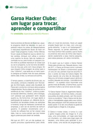 48 > Comunidade
Garoa Hacker Clube:
um lugar para trocar,
aprender e compartilhar
Por @nessoila, especial para Revista iMasters
Você se lembra do Mundo de Beakman, aque-
le programa infantil de televisão no qual um
pessoal maluco lia cartas de telespectadores
e executava experiências fáceis de fazer em
casa? Esse programa mudou minha infância;
foi por causa do Beakman que eu derreti mui-
tas canetas, brinquei com pilhas e construí
uma casinha na árvore, feita de madeira en-
contrada na rua, para fundar um pequeno clu-
be onde eu pudesse reproduzir as coisas que
eu via no programa, ou lia nos livros de eletrô-
nica do meu pai, junto com meus amigos. Só
que ninguém tinha coragem de entrar para o
meu “clubinho”, cuja sede era um tanto quan-
to perigosa se tivesse mais de duas pessoas
dentro dela. Então, eu brincava ali sozinha.
O tempo passou, a casinha da árvore caiu, eu
virei adulta, comecei a trabalhar com Tecnolo-
gia da Informação, passei pela faculdade de
Física sem concluí-la e comecei vários projetos
independentes. Nunca deixei de sonhar com a
existência do meu “clubinho”, onde eu pudes-
se estudar eletrônica, robótica, arte e biologia,
com pessoas que gostassem tanto daquilo
quanto eu. De forma livre. Um lugar aberto à
participação de qualquer um, diferente dos la-
boratórios de faculdade (cheios de restrições
e horários), longe de interesses comerciais de
empresas, e sem ser do domínio de nenhum
governo. O posterior envolvimento com o
mundo do software livre só fez crescer essa
ideia, mas eu nunca pensei que isso tivesse
algum potencial para existir de verdade.
Até que em 2011, em um dia qualquer, en-
quanto procurava apartamentos para dividir,
olhei um mural de anúncios. Havia um papel
amarelo fixado bem no meio, com uma per-
gunta estranha: “o que é um hackerspace?”.
Nesse segundo, eu jamais adivinharia, nem
nos meus sonhos mais ousados, que eu ficaria
os próximos dois anos da minha vida respon-
dendo exatamente a essa mesma pergunta,
para várias pessoas, em vários momentos.
E foi assim que eu li sobre o Garoa Hacker
Clube pela primeira vez. Naquela época, maio
de 2011, o Garoa se firmava como o primeiro
hackerspace do Brasil e comemorava quase
um ano em seu primeiro local de encontro fí-
sico: o porão da Casa da Cultura Digital. Ele
havia nascido de uma lista de discussão no
Ning e eu só tomaria coragem para ir até lá em
outubro daquele ano porque - coincidência do
destino? - eu aceitara como roommate uma
garota vinda de Brasília, a Carine Roos, que foi
a primeira mulher a se tornar sócia do clube.
“O Garoa Hacker Clube é, legalmente falando,
uma associação - em termos chatos, uma pes-
soa jurídica de direito privado, sem fins econô-
micos ou lucrativos.” Hoje o Garoa vive de doa-
ções e mensalidades pagas pelos seus sócios.
Mas para participar você não precisa ser sócio:
basta querer. É só dar uma olhada na grade de
programação e chegar lá, é de graça.
O Garoa é muitas coisas, e nunca é o que
a gente imagina antes de chegar lá. É uma
casa, uma comunidade, um lugar para fazer
um churrasco, um clube para jogar jogos de
tabuleiro, uma oficina para aprender a con-
sertar coisas, uma escola de programação e
 