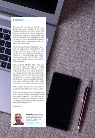 Editorial
Começou 2014 e esse ano promete - es-
tamos no primeiro trimestre e já tem muita
coisa acontecendo: movimento maker mais
forte, comunidades de desenvolvedores se
organizando, ensino de programação para
jovens se fortalecendo, neutralidade da rede
continua sendo uma discussão importante e
o hardware aberto está cada vez mais pre-
sente nas nossas vidas.
Além disso, outro foco importante é o en-
sino que programação principalmente para
crianças e jovens, que resultou no surgi-
mento de uma plataforma baseada em
Raspberry Pi chamada Coder. Você conhe-
ce um pouco mais sobre o Coder no Re-
view dessa edição, que vem recheada de
coisas bacanas.
Aliás, a Revista iMasters #09 é mais que
especial: a matéria de capa e um artigo
especial da Mônica Paz mostram o que as
mulheres têm feito no mercado de tecnolo-
gia e que precisamos dar um passo impor-
tante para reconhecê-las. Elas existem, são
competentes e possuem total capacidade
de atingir os mesmos resultados que qual-
quer outro profissional. Além disso, estão
mudando a forma de pensar esse mercado.
Tenho orgulho de conhecer muitas delas e
queremos compartilhar isso com você, leitor.
Enfim, não vai faltar assunto para falar esse
ano! E se você tiver algo que gostaria de ver
nas páginas da Revista - um nome para en-
trevista, uma indicação de review, ou mesmo
um artigo seu, entre em contato com a gente:
redacao@imasters.com.br
Boa leitura!
Luis Leão é desenvolvedor
web que encontrou em APIs
e hardware aberto novas
formas de integrar a web
com o mundo real.
www.luisleao.com.br
redacao@imasters.com.br
 