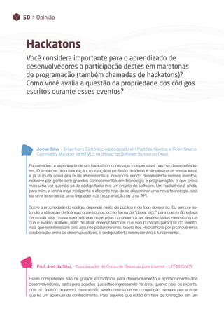 50 > Opinião
Hackatons
Você considera importante para o aprendizado de
desenvolvedores a participação destes em maratonas
de programação (também chamadas de hackatons)?
Como você avalia a questão da propriedade dos códigos
escritos durante esses eventos?
Jomar Silva - Engenheiro Eletrônico especializado em Padrões Abertos e Open Source.
Community Manager de HTML5 na divisão de Software da Intel no Brasil.
Eu considero a experiência de um hackathon como algo indispensável para os desenvolvedo-
res. O ambiente de colaboração, motivação e profusão de ideias é simplesmente sensacional,
e já vi muita coisa pra lá de interessante e inovadora sendo desenvolvida nesses eventos,
inclusive por gente sem grandes conhecimentos em tecnologia e programação, o que prova
mais uma vez que não só de código fonte vive um projeto de software. Um hackathon é ainda,
para mim, a forma mais inteligente e eficiente hoje de se disseminar uma nova tecnologia, seja
ela uma ferramenta, uma linguagem de programação ou uma API.
Sobre a propriedade do código, depende muito do público e do foco do evento. Eu sempre es-
timulo a utilização de licenças open source, como forma de “deixar algo” para quem não estava
dentro da sala, ou para permitir que os projetos continuem a ser desenvolvidos mesmo depois
que o evento acabou, além de atrair desenvolvedores que não puderam participar do evento,
mas que se interessam pelo assunto posteriormente. Gosto dos Hackathons por promoverem a
colaboração entre os desenvolvedores, e código aberto nesse cenário é fundamental.
Prof. Joel da Silva - Coordenador do Curso de Sistemas para Internet - UFSM/CAFW
Essas competições são de grande importância para desenvolvimento e aprimoramento dos
desenvolvedores, tanto para aqueles que estão ingressando na área, quanto para os experts,
pois, ao final do processo, mesmo não sendo premiados na competição, sempre percebe-se
que há um acúmulo de conhecimento. Para aqueles que estão em fase de formação, em um
 