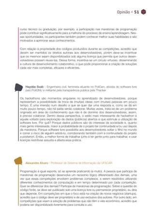 Opinião < 51
Alexandre Alvaro - Professor de Sistema de Informação da UFSCAR
Programação é igual esporte, só se aprende praticando (e muito). A pessoa que participa de
maratonas de programação desenvolve um raciocínio lógico diferenciado dos demais, uma
vez que essas competições envolvem problemas complexos, a serem resolvidos utilizando
diferentes conhecimentos da computação e em tempo determinado por cada competição.
Quer se diferenciar dos demais? Participe de maratonas de programação. Sobre a questão do
código fonte, se deve ser publicado sob uma licença livre ou permanecer proprietário, eu diria
que depende. Em competições em que o foco está na criação de novos negócios (startups),
acredito que o código deve ser proprietário e de uso exclusivo dos autores. Por outro lado, em
competições que visam à solução de problemas que não têm o viés econômico, acredito que
poderia ser disponibilizado livremente para consulta e uso.
curso técnico ou graduação, por exemplo, a participação nas maratonas de programação
pode contribuir significativamente para a melhoria do processo de ensino/aprendizagem. Nes-
sas oportunidades, os participantes também podem conhecer melhor suas habilidades e são
motivados a aprimorar seus conhecimentos.
Com relação à propriedade dos códigos produzidos durante as competições, acredito que
devem ser mantidos os direitos autorais aos desenvolvedores, porém deve-se incentivar
que os mesmos sejam disponibilizados sob alguma licença que permita que outros desen-
volvedores possam reusá-los. Dessa forma, incentiva-se um círculo virtuoso, disseminando
a cultura de desenvolvimento colaborativo, o que pode proporcionar a criação de soluções
cada vez mais completas, eficazes e eficientes.
Haydée Svab - Engenheira civil, feminista atuante no PoliGen, ativista do software livre
pelo PoliGNU e militante pela transparência pública pela Thacker
Os hackathons são momentos singulares no aprendizado de desenvolvedores, porque
representam a possibilidade de troca de (muitas) ideias com (muitas) pessoas em pouco
tempo. É uma imersão num desafio a que se quer dar uma resposta e, como se dá em
muito pouco tempo, não há saída senão colaborar. Muitas vezes, trata-se de um problema
originado em área do conhecimento que não é de domínio dos desenvolvedores, assim,
é preciso colaborar. Dentro dessa perspectiva, o estilo mais interessante de hackathon é
aquele voltado para exploração de dados (públicos) abertos e que estimule a utilização de
software livre. Por quê? Porque dados públicos são do interesse da sociedade e, quanto
mais gente interessada, maior a probabilidade de o projeto ter continuidade e/ou uso depois
da maratona. Porque software livre possibilita aos desenvolvedores soltar o filho no mundo
e correr o risco de alguém adotá-lo, corroborando também com a continuidade do projeto
a posteriori. Então, a melhor forma de trabalhar junto é ter gente junto para trabalhar, e usar
licenças restritivas assusta e afasta essa prática.
 