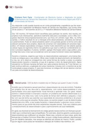 Cristiano Ferri Faria - Coordenador da Maratona Hacker e idealizador do portal
e-Democracia da Câmara dos Deputados. Doutor em Democracia Digital pela IESP e
Universidade de Harvard.
Vou responder a esta questão levando-se em conta principalmente a experiência que tive recen-
temente como organizador da Maratona Hacker da Câmara dos Deputados, que ocorreu entre
29 de outubro e 1º de novembro de 2013, o 1º Hackathon (Maratona Hacker) da Câmara Federal.
Dos 183 inscritos, 50 hackers foram escolhidos para participar do evento. Isso resultou em
projetos muito interessantes, aplicativos realmente úteis para a sociedade, como o Meu Con-
gresso Nacional (meucongressonacional.com), que ficou em primeiro lugar. Mas, na minha
opinião, o melhor resultado foi ver a interação entre desenvolvedores, servidores da Câmara
e parlamentares. Pude ver desenvolvedores darem uma guinada grande na forma como eles
estavam pensando seus projetos, depois de conversar com especialistas em processo legis-
lativo. Um desses especialistas conseguiu mostrar muito claramente que não adianta apenas
colocar regras do regimento interno nos aplicativos que visam a melhorar o entendimento so-
bre o processo legislativo. É preciso, também, agregar informação sobre o jogo político, pois,
no frigir dos ovos, é isso que vai evidenciar como as coisas funcionam nessa casa legislativa.
Durante a maratona, exigimos que todos os desenvolvedores assinassem uma licença libe-
rando os códigos para o uso público. Afinal, esse modelo de desenvolvimento de Hackathon,
a meu ver, só é viável se conseguirmos criar outras formas de manter e evoluir os projetos
desenvolvidos durante a maratona, já que ali é apenas o início do desenvolvimento. Agora
estudamos na Câmara maneiras de fazer isso: pelos próprios técnicos de TI da Câmara, ou
pelo contínuo estímulo, a realização de outras maratonas, inclusive com o incentivo de se dar
continuidade a esses projetos. E, para isso funcionar, os códigos têm de ser abertos e de livre
uso pela comunidade de desenvolvedores.
Manoel Lemos - CDO da Abril e investidor anjo em Startups que querem mudar o mundo.
Acredito que os hackatons servem para tirar o desenvolvedor da zona de conforto. Trabalhar
em projetos fora de seu dia-a-dia e, especialmente, com outros desenvolvedores é uma
oportunidade única para experimentar novas técnicas e aprender mais. Em geral, nesses
eventos o desenvolvedor é chamado a resolver um problema de maneira diferenciada ou a
implementar uma ideia nova, tudo numa janela de tempo bem definida e pequena, e isso
faz com que ele tenha que exercitar sua capacidade de solucionar problemas e de propor
caminhos curtos para as soluções. Muitas vezes, os eventos exigem o uso de determinadas
plataformas e/ou APIs, e isso acaba forçando o desenvolvedor a absorver novos conheci-
mentos (para os que ainda não eram experientes naqueles temas). Tudo isso colabora para
o amadurecimento do desenvolvedor e para o aprimoramento de suas habilidades.
Em geral, sou favorável ao licenciamento do código gerado nesses eventos com licenças que per-
mitam que o conhecimento seja compartilhado. Por outro lado, devemos garantir a autoria para os
desenvolvedores que codificaram as soluções. Nesse caso, juntando as duas coisas, gosto das
licenças tipo a Creative Commons Share Alike, na qual o código ficaria publicado, disponível para
uso em trabalhos derivados, mas sempre se referindo aos autores do mesmo. Porém, acredito
que em alguns casos possa ser necessária a utilização de modelos mais restritivos. </>
52 > Opinião
 