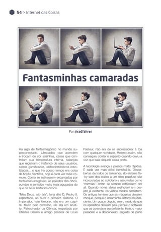 54 > Internet das Coisas
Fantasminhas camaradas
Por @radfahrer
Há algo de fantasmagórico no mundo su-
perconectado. Lâmpadas que acendem
e trocam de cor sozinhas, casas que con-
trolam sua temperatura interna, balanças
que registram o histórico de seus usuários,
carros gamificados, eletrodomésticos robo-
tizados... o que há pouco tempo era coisa
de ficção científica, hoje é cada vez mais co-
mum. Como se estivessem encantados por
fantasmas amigáveis, as paredes têm olhos,
ouvidos e sentidos muito mais aguçados do
que os seus limitados donos.
“Meu Deus, isto fala”, teria dito D. Pedro II,
espantado, ao ouvir o primeiro telefone. O
Imperador, vale lembrar, não era um caipi-
ra. Muito pelo contrário, ele era um erudi-
to. Patrocinador da Ciência, respeitado por
Charles Darwin e amigo pessoal de Louis
Pasteur, não era de se impressionar à toa
com qualquer novidade. Mesmo assim, não
conseguiu conter o espanto quando ouviu a
voz que saía daquela caixa preta.
A tecnologia avança a passos muito rápidos.
É cada vez mais difícil identificá-la. Desco-
bertas de todos os tamanhos, do sistema fly-
-by-wire dos aviões a um reles parafuso são
incorporadas ao cotidiano e assumidas como
“normais”, como se sempre estivessem por
ali. Quando novas ideias melhoram um pro-
jeto já existente, os velhos medos persistem.
Os antigos temiam que as máquinas dessem
choque, porque o isolamento elétrico era defi-
ciente. Um pouco depois, veio o medo de que
os aparelhos dessem pau, porque o software
que os controlava era deficiente. Hoje, o maior
pesadelo é a desconexão, seguida de perto
 