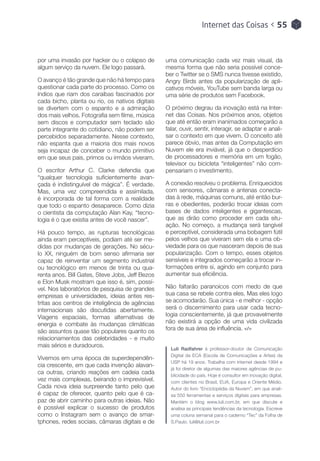 Internet das Coisas < 55
por uma invasão por hacker ou o colapso de
algum serviço da nuvem. Ele logo passará.
O avanço é tão grande que não há tempo para
questionar cada parte do processo. Como os
índios que riam dos caraíbas fascinados por
cada bicho, planta ou rio, os nativos digitais
se divertem com o espanto e a admiração
dos mais velhos. Fotografia sem filme, música
sem discos e computador sem teclado são
parte integrante do cotidiano, não podem ser
percebidos separadamente. Nesse contexto,
não espanta que a maioria dos mais novos
seja incapaz de conceber o mundo primitivo
em que seus pais, primos ou irmãos viveram.
O escritor Arthur C. Clarke defendia que
“qualquer tecnologia suficientemente avan-
çada é indistinguível de mágica”. É verdade.
Mas, uma vez compreendida e assimilada,
é incorporada de tal forma com a realidade
que todo o espanto desaparece. Como dizia
o cientista da computação Alan Kay, “tecno-
logia é o que existia antes de você nascer”.
Há pouco tempo, as rupturas tecnológicas
ainda eram perceptíveis, podiam até ser me-
didas por mudanças de gerações. No sécu-
lo XX, ninguém de bom senso afirmaria ser
capaz de reinventar um segmento industrial
ou tecnológico em menos de trinta ou qua-
renta anos. Bill Gates, Steve Jobs, Jeff Bezos
e Elon Musk mostram que isso é, sim, possí-
vel. Nos laboratórios de pesquisa de grandes
empresas e universidades, ideias antes res-
tritas aos centros de inteligência de agências
internacionais são discutidas abertamente.
Viagens espaciais, formas alternativas de
energia e combate às mudanças climáticas
são assuntos quase tão populares quanto os
relacionamentos das celebridades - e muito
mais sérios e duradouros.
Vivemos em uma época de superdependên-
cia crescente, em que cada invenção alavan-
ca outras, criando reações em cadeia cada
vez mais complexas, beirando o imprevisível.
Cada nova ideia surpreende tanto pelo que
é capaz de oferecer, quanto pelo que é ca-
paz de abrir caminho para outras ideias. Não
é possível explicar o sucesso de produtos
como o Instagram sem o avanço de smar-
tphones, redes sociais, câmaras digitais e de
uma comunicação cada vez mais visual, da
mesma forma que não seria possível conce-
ber o Twitter se o SMS nunca tivesse existido,
Angry Birds antes da popularização de apli-
cativos móveis, YouTube sem banda larga ou
uma série de produtos sem Facebook.
O próximo degrau da inovação está na Inter-
net das Coisas. Nos próximos anos, objetos
que até então eram inanimados começarão a
falar, ouvir, sentir, interagir, se adaptar e anali-
sar o contexto em que vivem. O conceito até
parece óbvio, mas antes da Computação em
Nuvem ele era inviável, já que o desperdício
de processadores e memória em um fogão,
televisor ou bicicleta “inteligentes” não com-
pensariam o investimento.
A conexão resolveu o problema. Enriquecidos
com sensores, câmaras e antenas conecta-
das à rede, máquinas comuns, até então bur-
ras e obedientes, poderão trocar ideias com
bases de dados inteligentes e gigantescas,
que as dirão como proceder em cada situ-
ação. No começo, a mudança será tangível
e perceptível, considerada uma bobagem fútil
pelos velhos que viveram sem ela e uma ob-
viedade para os que nasceram depois de sua
popularização. Com o tempo, esses objetos
sensíveis e integrados começarão a trocar in-
formações entre si, agindo em conjunto para
aumentar sua eficiência.
Não faltarão paranoicos com medo de que
sua casa se rebele contra eles. Mas eles logo
se acomodarão. Sua única - e melhor - opção
será o discernimento para usar cada tecno-
logia conscientemente, já que provavelmente
não existirá a opção de uma vida civilizada
fora de sua área de influência. </>
Luli Radfahrer é professor-doutor de Comunicação
Digital da ECA (Escola de Comunicações e Artes) da
USP há 19 anos. Trabalha com internet desde 1994 e
já foi diretor de algumas das maiores agências de pu-
blicidade do país. Hoje é consultor em inovação digital,
com clientes no Brasil, EUA, Europa e Oriente Médio.
Autor do livro “Enciclopédia da Nuvem”, em que anali-
sa 550 ferramentas e serviços digitais para empresas.
Mantém o blog  www.luli.com.br, em que discute e
analisa as principais tendências da tecnologia. Escreve
uma coluna semanal para o caderno “Tec” da Folha de
S.Paulo. luli@luli.com.br
 