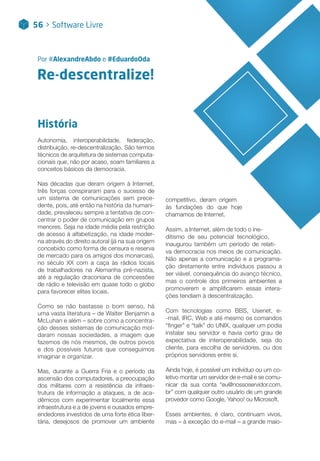 Re-descentralize!
Por #AlexandreAbdo e #EduardoOda
História
Autonomia, interoperabilidade, federação,
distribuição, re-descentralização. São termos
técnicos de arquitetura de sistemas computa-
cionais que, não por acaso, soam familiares a
conceitos básicos da democracia.
Nas décadas que deram origem à Internet,
três forças conspiraram para o sucesso de
um sistema de comunicações sem prece-
dente, pois, até então na história da humani-
dade, prevaleceu sempre a tentativa de con-
centrar o poder de comunicação em grupos
menores. Seja na idade média pela restrição
de acesso à alfabetização, na idade moder-
na através do direito autoral (já na sua origem
concebido como forma de censura e reserva
de mercado para os amigos dos monarcas),
no século XX com a caça às rádios locais
de trabalhadores na Alemanha pré-nazista,
até a regulação draconiana de concessões
de rádio e televisão em quase todo o globo
para favorecer elites locais.
Como se não bastasse o bom senso, há
uma vasta literatura – de Walter Benjamin a
McLuhan e além – sobre como a concentra-
ção desses sistemas de comunicação mol-
daram nossas sociedades, a imagem que
fazemos de nós mesmos, de outros povos
e dos possíveis futuros que conseguimos
imaginar e organizar.
Mas, durante a Guerra Fria e o período da
ascensão dos computadores, a preocupação
dos militares com a resistência da infraes-
trutura de informação a ataques, a de aca-
dêmicos com experimentar localmente essa
infraestrutura e a de jovens e ousados empre-
endedores investidos de uma forte ética liber-
tária, desejosos de promover um ambiente
competitivo, deram origem
às fundações do que hoje
chamamos de Internet.
Assim, a Internet, além de todo o ine-
ditismo de seu potencial tecnológico,
inaugurou também um período de relati-
va democracia nos meios de comunicação.
Não apenas a comunicação e a programa-
ção diretamente entre indivíduos passou a
ser viável, consequência do avanço técnico,
mas o controle dos primeiros ambientes a
promoverem e amplificarem essas intera-
ções tendiam à descentralização.
Com tecnologias como BBS, Usenet, e-
-mail, IRC, Web e até mesmo os comandos
“finger” e “talk” do UNIX, qualquer um podia
instalar seu servidor e havia certo grau de
expectativa de interoperabilidade, seja do
cliente, para escolha de servidores, ou dos
próprios servidores entre si.
Ainda hoje, é possível um indivíduo ou um co-
letivo montar um servidor de e-mail e se comu-
nicar da sua conta “eu@nossoservidor.com.
br” com qualquer outro usuário de um grande
provedor como Google, Yahoo! ou Microsoft.
Esses ambientes, é claro, continuam vivos,
mas – à exceção do e-mail – a grande maio-
56 > Software Livre
 