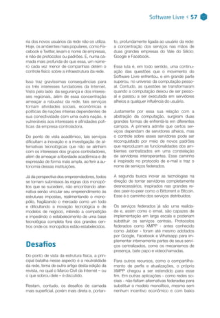 Software Livre < 57
ria dos novos usuários da rede não os utiliza.
Hoje, os ambientes mais populares, como Fa-
cebook e Twitter, levam o nome de empresas,
e não de protocolos ou padrões. E, numa ca-
mada mais profunda do que essa, um núme-
ro cada vez menor de companhias detém o
controle físico sobre a infraestrutura da rede.
Isso traz gravíssimas consequências para
os três interesses fundadores da Internet.
Visto pelo lado da segurança e dos interes-
ses regionais, além de essa concentração
ameaçar a robustez da rede, tais serviços
tornam atividades sociais, econômicas e
políticas de nações inteiras dependentes de
sua conectividade com uma outra nação, e
vulneráveis aos interesses e afinidades polí-
ticas da empresa controladora.
Do ponto de vista acadêmico, tais serviços
dificultam a inovação e a investigação de al-
ternativas tecnológicas que não se alinhem
com os interesses dos grupos controladores,
além de ameaçar a liberdade acadêmica e de
expressão de forma mais ampla, ao ferir a au-
tonomia dessas instituições.
Já da perspectiva dos empreendedores, todos
se tornam submissos às regras dos monopó-
lios que se sucedem, não encontrando alter-
nativa senão vincular seu empreendimento às
estruturas impostas, realimentando o mono-
pólio, fragilizando o mercado como um todo
e dificultando a inovação tecnológica e de
modelos de negócio, inibindo a competição
e impedindo o estabelecimento de uma base
tecnológica completa fora dos grandes cen-
tros onde os monopólios estão estabelecidos.
Desafios
Do ponto de vista da estrutura física, a prin-
cipal batalha nesse aspecto é a neutralidade
da rede, tema de outro artigo desta edição da
revista, no qual o Marco Civil da Internet – ou
o que sobrou dele – é discutido.
Restam, contudo, os desafios de camada
mais superficial, porém mais direta e, portan-
to, profundamente ligada ao usuário da rede:
a concentração dos serviços nas mãos de
duas grandes empresas do Vale do Silício:
Google e Facebook.
Essa luta é, em todo sentido, uma continu-
ação das questões que o movimento do
Software Livre enfrentou, e em grande parte
superou, no universo da computação pesso-
al. Contudo, as questões se transformaram
quando a computação deixou de ser pesso-
al e passou a ser executada em servidores
alheios a qualquer influência do usuário.
Justamente por essa sua relação com a
abstração da computação, surgiram duas
grandes formas de enfrentá-la em diferentes
campos. A primeira admite que certos ser-
viços dependam de servidores alheios, mas
o controle sobre esses servidores pode ser
reconquistado por meio de novos padrões
que reproduzam as funcionalidades dos am-
bientes centralizados em uma constelação
de servidores interoperantes. Esse caminho
é inspirado no protocolo de e-mail e traz o
nome de serviços federados.
A segunda busca inovar as tecnologias na
direção de tornar servidores completamente
desnecessários, inspirados nas grandes re-
des peer-to-peer como o Bittorrent e Bitcoin.
Esse é o caminho dos serviços distribuídos.
Os serviços federados já são uma realida-
de e, assim como o email, são capazes de
implementação em larga escala e poderiam
substituir os serviços centrais. Protocolos
federados como XMPP - antes conhecido
como Jabber - foram até mesmo adotados
por Google, Facebook e Whatsapp para im-
plementar internamente partes de seus servi-
ços centralizados, como os mecanismos de
presença, bate papo e videochamadas.
Para outros recursos, como o compartilha-
mento de perfis e atualizações, o próprio
XMPP chegou a ser estendido para esse
fim. Em outras aplicações - como redes so-
ciais - não faltam alternativas federadas para
substituir o modelo monolítico, mesmo sem
nenhum incentivo econômico e com baixo
 