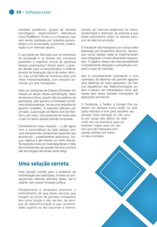 interesse acadêmico, grupos de ativistas
tecnológicos desenvolveram alternativas
como RedMatrix, Pump.io e o Diaspora, que
vem sendo adotadas por cidadãos preocu-
pados com privacidade, autonomia, colabo-
ração e um mercado aberto.
O que pode ser feito para que os interesses
da sociedade e os direitos dos indivíduos
precedam a trajetória natural de ganância
dessas corporações? Sendo assim, o gran-
de desafio para re-descentralizar a Internet
através da federação não é de ordem técni-
ca, mas a total falta de incentivos para uma
maior interoperabilidade, num mercado do-
minado por dois monopólios.
Após as revelações de Edward Snowden em
relação ao abuso dessa centralização, tanto
da estrutura física, quanto dos provedores de
aplicações, pelo governo e interesses comer-
ciais estadunidenses, houve uma resposta do
governo brasileiro. A resposta indicava, por
um lado, a aprovação do Marco Civil da Inter-
net e, por outro, uma proposta de trazer para
o país os dados dessas grandes empresas.
Consideramos essa resposta – e até agora
com a concordância de toda pessoa com
uma compreensão razoável dos assuntos que
abordamos – pateticamente anacrônica, inó-
cua, ingênua e até mesmo um tanto ridícula.
Tal resposta revela um total despreparo e falta
de compreensão da questão técnica e jurídica
das tecnologias discutidas neste artigo.
Uma solução correta
Uma solução correta para o problema da
centralização das aplicações, e todas as con-
sequências nefastas advindas desta, não é
original, nem requer inovação jurídica.
Simplesmente é necessário promover o
entendimento de que esses serviços que
chegam ao ponto de grandes monopólios
têm como função e são, de fato, de servi-
ços de telecomunicação e que, portanto,
estão sujeitos às leis nacionais e interna-
cionais, às mesmas exigências de intero-
perabilidade e definição de padrões a que
estão submetidos todos os demais servi-
ços de telecomunicação.
O Facebook não interopera com outras redes
federadas por empecilhos técnicos, até por-
que outras dessas redes já implementaram
essa integração e foram ativamente bloquea-
das. O objetivo dessa não interoperabilidade
é simplesmente bloquear a competição e im-
pedir a ação do mercado.
Isso é completamente equivalente a uma
operadora de telefonia não permitir ligações
para telefones de outra operadora. Os mar-
cos regulatórios das telecomunicações po-
dem e devem ser interpretados como apli-
cáveis para esses grandes monopólios de
aplicações da Internet.
O Facebook, o Twitter, o Google Plus po-
deriam ser serviços como email, no qual
cada indivíduo é livre para escolher seu
servidor. Essa transição só não ocor-
re por causa dos efeitos da rede,
onde não há incentivos para um
indivíduo migrar para um ser-
viço que não interopera com
aquele utilizado por todos
os seus contatos.
58 > Software Livre
 