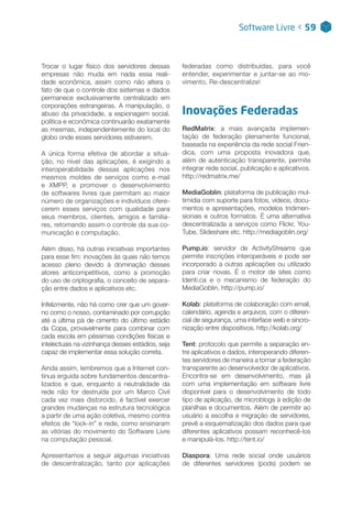 Trocar o lugar físico dos servidores dessas
empresas não muda em nada essa reali-
dade econômica, assim como não altera o
fato de que o controle dos sistemas e dados
permanece exclusivamente centralizado em
corporações estrangeiras. A manipulação, o
abuso da privacidade, a espionagem social,
política e econômica continuarão exatamente
as mesmas, independentemente do local do
globo onde esses servidores estiverem.
A única forma efetiva de abordar a situa-
ção, no nível das aplicações, é exigindo a
interoperabilidade dessas aplicações nos
mesmos moldes de serviços como e-mail
e XMPP, e promover o desenvolvimento
de softwares livres que permitam ao maior
número de organizações e indivíduos ofere-
cerem esses serviços com qualidade para
seus membros, clientes, amigos e familia-
res, retomando assim o controle da sua co-
municação e computação.
Além disso, há outras iniciativas importantes
para esse fim: inovações às quais não temos
acesso pleno devido à dominação desses
atores anticompetitivos, como a promoção
do uso de criptografia, o conceito de separa-
ção entre dados e aplicativos etc.
Infelizmente, não há como crer que um gover-
no como o nosso, contaminado por corrupção
até a última pá de cimento do último estádio
da Copa, provavelmente para combinar com
cada escola em péssimas condições físicas e
intelectuais na vizinhança desses estádios, seja
capaz de implementar essa solução correta.
Ainda assim, lembremos que a Internet con-
tinua erguida sobre fundamentos descentra-
lizados e que, enquanto a neutralidade da
rede não for destruída por um Marco Civil
cada vez mais distorcido, é factível exercer
grandes mudanças na estrutura tecnológica
a partir de uma ação coletiva, mesmo contra
efeitos de “lock-in” e rede, como ensinaram
as vitórias do movimento do Software Livre
na computação pessoal.
Apresentamos a seguir algumas iniciativas
de descentralização, tanto por aplicações
federadas como distribuídas, para você
entender, experimentar e juntar-se ao mo-
vimento, Re-descentralize!
Inovações Federadas
RedMatrix: a mais avançada implemen-
tação de federação plenamente funcional,
baseada na experiência da rede social Frien-
dica, com uma proposta inovadora que,
além de autenticação transparente, permite
integrar rede social, publicação e aplicativos.
http://redmatrix.me/
MediaGoblin: plataforma de publicação mul-
timídia com suporte para fotos, vídeos, docu-
mentos e apresentações, modelos tridimen-
sionais e outros formatos. É uma alternativa
descentralizada a serviços como Flickr, You-
Tube, Slideshare etc. http://mediagoblin.org/
Pump.io: servidor de ActivityStreams que
permite inscrições interoperáveis e pode ser
incorporado a outras aplicações ou utilizado
para criar novas. É o motor de sites como
Identi.ca e o mecanismo de federação do
MediaGoblin. http://pump.io/
Kolab: plataforma de colaboração com email,
calendário, agenda e arquivos, com o diferen-
cial de segurança, uma interface web e sincro-
nização entre dispositivos. http://kolab.org/
Tent: protocolo que permite a separação en-
tre aplicativos e dados, interoperando diferen-
tes servidores de maneira a tornar a federação
transparente ao desenvolvedor de aplicativos.
Encontra-se em desenvolvimento, mas já
com uma implementação em software livre
disponível para o desenvolvimento de todo
tipo de aplicação, de microblogs à edição de
planilhas e documentos. Além de permitir ao
usuário a escolha e migração de servidores,
prevê a esquematização dos dados para que
diferentes aplicativos possam reconhecê-los
e manipulá-los. http://tent.io/
Diaspora: Uma rede social onde usuários
de diferentes servidores (pods) podem se
Software Livre < 59
 