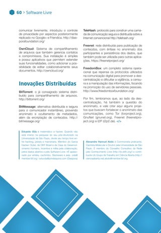 comunicar livremente, introduziu o controle
de privacidade por aspectos posteriormente
replicado no Google+ e Friendica. http://dias-
porafoundation.org/
OwnCloud: Sistema de compartilhamento
de arquivos que também gerencia contatos
e compromissos. Sua instalação é simples
e possui aplicativos que permitem estender
suas funcionalidades, como adicionar a pos-
sibilidade de editar colaborativamente seus
documentos. http://owncloud.org/
Inovações Distribuídas
BitTorrent: o já consagrado sistema distri-
buído para compartilhamento de arquivos.
http://bittorrent.org/
BitMessage: alternativa distribuída e segura
para o comunicador instantâneo, provendo
anonimato e ocultamento de metadados,
além da encriptação de conteúdos. http://
bitmessage.org/
Alexandre Hannud Abdo é Commonista praticante,
Cientista Molecular e Doutor pela Universidade de São
Paulo. É membro do Conselho Consultivo da Rede
pelo Conhecimento Livre (http://br.okfn.org/) e contri-
buidor do Grupo de Trabalho em Ciência Aberta (http://
cienciaaberta.net).abdo@member.fsf.org
60 > Software Livre
Eduardo Oda é matemático e hacker. Quando não
está imerso na pesquisa do seu pós-doutorado na
Universidade de São Paulo, divide seu tempo livre en-
tre hacking, peixes e marcenaria. Membro do Garoa
Hacker Clube, da OKF Brasil e da Casa do Desenvol-
vimento Humano, incentiva e milita pela colaboração,
pelos dados abertos e pelo Software Livre. nÉ apaixo-
nado por whisky, cachimbo, Slackware e jeep. oda@
member.fsf.org / eduoda@joindiaspora.com (Diaspora)
TeleHash: protocolo para construir uma cama-
da de comunicação segura e distribuída sobre a
Internet convencional http://telehash.org/
Freenet: rede distribuída para publicação de
conteúdos, com ênfase no anonimato dos
participantes e persistência dos dados, que
também pode ser utilizada para outras aplica-
ções. https://freenetproject.org/
FreedomBox: um completo sistema opera-
cional que repensa os protocolos utilizados
na comunicação digital para promover a des-
centralização e dificultar a vigilância, a censu-
ra e a manipulação das informações, focando
na promoção do uso de servidores pessoais.
http://www.freedomboxfoundation.org/
Por fim, lembramos que, ao lado da des-
centralização, há também a questão do
anonimato, e vale citar aqui alguns proje-
tos que buscam fortalecer o anonimato das
comunicações, como Tor (torproject.org),
GnuNet (gnunet.org), Freenet (freenetpro-
ject.org) e I2P (i2p2.de). </>
 
