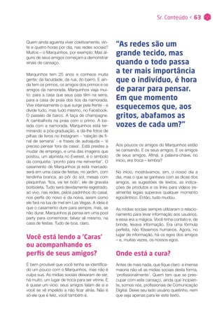 Sr. Conteúdo < 63
Quem ainda aguenta viver coletivamente, vin-
te e quatro horas por dia, nas redes sociais?
Muitos – o Marquinhos, por exemplo. Mas al-
guns de seus amigos começam a demonstrar
sinais de cansaço.
Marquinhos tem 25 anos e conhece muita
gente: da faculdade, da rua, do bairro. E ain-
da tem os primos, os amigos dos primos e os
amigos da namorada. Marquinhos viaja mui-
to: para a casa que seus pais têm na serra,
para a casa de praia dos tios da namorada.
Vive intensamente o que surge pela frente - e
divide tudo, mas tudo mesmo, no Facebook.
O passeio de barco. A taça de champagne.
A cambalhota na praia com o primo. A ba-
lada com a namorada. Marquinhos está ter-
minando a pós-graduação, e dá-lhe fotos de
pilhas de livros no Instagram - ‘ralação de fi-
nal de semana’ - e frases de autoajuda – ‘é
preciso pensar fora da caixa’. Está prestes a
mudar de emprego, e uma das imagens que
postou, um alpinista no Everest, é o símbolo
da conquista: ‘pronto para me reinventar’. O
casamento de Marquinhos já está marcado:
será em uma casa de festas, no jardim, com
tendinha branca, ao pôr do sol, mesas com
plaquinhas ‘fica, vai ter bolo’, ele de gravata
borboleta. Tudo será devidamente registrado,
ao vivo, nas redes, pelos padrinhos do casal,
nos perfis do noivo e da noiva, assim como
ele fará na lua de mel em Las Vegas. A ideia é
que o casamento dure para sempre, mas, se
não durar, Marquinhos já pensa em uma pool
party para comemorar, talvez ali mesmo, na
casa de festas. Tudo de boa, claro.
Você está lendo a ‘Caras’
ou acompanhando os
perfis de seus amigos?
É bem provável que você tenha se identifica-
do um pouco com o Marquinhos, mas não é
culpa sua. As mídias sociais deixaram de ser,
há muito, um lugar de troca para ser vitrine. E
é quase um vício: seus amigos falam de si e
você se vê impelido a não ficar atrás. Não é
só ele que é feliz, você também é.
Aos poucos os amigos do Marquinhos estão
se cansando. E os seus amigos. E os amigos
de seus amigos. Afinal, a palavra-chave, no
início, era troca – lembra?
No início, mostrávamos, sim, o nosso dia a
dia, mas o que se ganhava com as dicas dos
amigos, as sugestões de textos, as indica-
ções de produtos e os links para vídeos (re-
almente) legais superava qualquer momento
egocêntrico. Então, tudo mudou.
As mídias sociais sempre utilizaram o relacio-
namento para levar informação aos usuários,
e essa era a mágica. Você tinha contato e, de
brinde, levava informação. Era uma fórmula
perfeita, não fôssemos humanos. Agora, no
lugar de informação, há os egos dos amigos
– e, muitas vezes, os nossos egos.
Onde está a cura?
Antes de mais nada, que fique claro: a imensa
maioria não vê as mídias sociais desta forma,
‘profissionalmente’. Quem tem que se preo-
cupar com este cansaço, ainda que incipien-
te, somos nós, profissionais de Comunicação
Digital. Deixe seu lado usuário quietinho, nem
que seja apenas para ler este texto.
“As redes são um
grande tecido, mas
quando o todo passa
a ter mais importância
que o indivíduo, é hora
de parar para pensar.
Em que momento
esquecemos que, aos
gritos, abafamos as
vozes de cada um?”
 