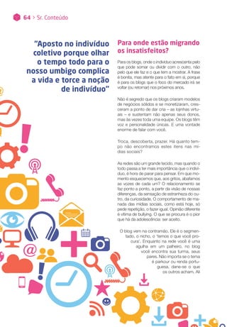 Para onde estão migrando
os insatisfeitos?
Para os blogs, onde o indivíduo acrescenta pelo
que pode somar ou dividir com o outro, não
pelo que ele faz e o que tem a mostrar. A frase
é bonita, mas atente para o fato em si, porque
é para os blogs que o foco do mercado irá se
voltar (ou retornar) nos próximos anos.
Não é segredo que os blogs criaram modelos
de negócios sólidos e se monetizaram, cres-
ceram a ponto de dar cria – as lojinhas virtu-
ais – e sustentam não apenas seus donos,
mas às vezes toda uma equipe. Os blogs têm
voz e personalidade únicas. E uma vontade
enorme de falar com você.
Troca, descoberta, prazer. Há quanto tem-
po não encontramos estes itens nas mí-
dias sociais?
As redes são um grande tecido, mas quando o
todo passa a ter mais importância que o indiví-
duo, é hora de parar para pensar. Em que mo-
mento esquecemos que, aos gritos, abafamos
as vozes de cada um? O relacionamento se
faz ponto a ponto, a partir da visão de nossas
diferenças, da sensação de estranheza do ou-
tro, da curiosidade. O comportamento de ma-
nada das mídias sociais, como está hoje, só
pede repetição, o fazer igual. Opinião diferente
é vítima de bullying. O que se procura é o pior
que há da adolescência: ser aceito.
O blog vem na contramão. Ele é o segmen-
tado, o nicho, o ‘temos o que você pro-
cura’. Enquanto na rede você é uma
agulha em um palheiro, no blog
você encontra sua turma, seus
pares. Não importa se o tema
é parkour ou renda portu-
guesa, dane-se o que
os outros acham. Ali
“Aposto no indivíduo
coletivo porque olhar
o tempo todo para o
nosso umbigo complica
a vida e torce a noção
de indivíduo”
64 > Sr. Conteúdo
 