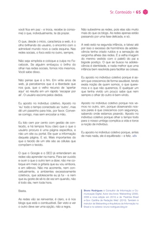 você fica em paz - e troca, recebe (e conso-
me) o que, individualmente, te dá prazer.
O que, desde o início, caracteriza a web, é o
olho brilhando do usuário, o encontro com o
admirável mundo novo a cada esquina. Nas
redes sociais, o foco está no outro, sempre.
Não seja simplista e coloque a culpa no Fa-
cebook. Se alguém embaçou o brilho do
olhar nas redes sociais, fomos nós mesmos.
Você sabe disso.
Não pense que é o fim. Em vinte anos de
web, já percebemos que é a liberdade que
nos guia, que o velho recurso de ‘apertar
aqui’ só resulta em um rápido ‘escapar por
ali’. O usuário escorre pelos dedos.
Eu aposto no indivíduo coletivo. Aposto no
‘eu’ todo o tempo conectado ao ‘outro’, mas
dê um passinho para trás, por favor. Conver-
se comigo, mas sem encostar a mão.
Eu lido cem por cento com gestão de con-
teúdo, e há tempos ficou claro que o que o
usuário procura é uma página específica, e
não um site ou portal. Ele quer a informação
daquela página. E só. Mais importantes do
que o tecido de um site são as células que
compõem o tecido.
O que o Google e o SEO já entenderam as
redes vão aprender na marra. Para ser ouvido
e ouvir o que o outro tem a dizer, não me co-
loque em meio à gritaria que eu vou embora,
e em silêncio. Não me acorrente, nem con-
ceitualmente, a ambientes excessivamente
coletivos, que adolescente eu já fui - e nem
que eu goste de sê-lo de vez em quando, não
é todo dia, nem toda hora.
Basta.
As redes vão se reinventar, é claro, e é nos
blogs que está o combustível. Ser visto e ver
o outro deve ser uma opção, não a regra.
Não subestime as redes, pois elas são muito
mais do que os blogs. As redes apenas estão
passando por uma fase delicada, e só.
A web está na segunda infância, e talvez até
por isso o excesso de hormônios da adoles-
cência tenha criado ruídos e a sensação de
vergonha alheia das redes. É a velha imagem
do menino vestido com o paletó do pai e
bigode postiço. O que se busca na adoles-
cência é identidade, e nada melhor que uma
infância bem resolvida para facilitar as coisas.
Eu aposto no indivíduo coletivo porque é as-
sim que crescemos de forma saudável, tendo
exata noção de quem somos, o que quere-
mos e o que não queremos. E qualquer um
que tenha vivido um pouco sabe que nem
sempre o olhar do outro é bem-vindo.
Aposto no indivíduo coletivo porque nos ve-
mos no outro, sim, porque observando nos-
sos pares é que crescemos com segurança,
sabendo onde estamos pisando. Aposto no
indivíduo coletivo porque olhar o tempo todo
para o nosso umbigo complica a vida e torce
a noção de indivíduo.
Eu aposto no indivíduo coletivo porque, antes
de mais nada, ele é equilibrado – e feliz. </>
Bruno Rodrigues é Consultor de Informação e Co-
municação Digital. Autor dos livros ‘Webwriting’ (2000,
2006 e nova edição em 2014) e de ‘Padrões Brasil
e-Gov: Cartilha de Redação Web’ (2010). Também é
instrutor de Webwriting e Arquitetura da Informação no
Brasil e no exterior. bruno-rodrigues.blog.br
Sr. Conteúdo < 65
 